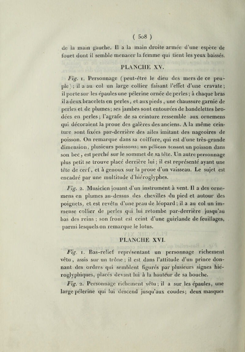 de la main gauche. Il a la main droite armée d’une espèce de fouet dont il semble menacer la femme qui tient les yeux baissés. PLANCHE XY. Fig. i. Personnage (peut-être le dieu des mers de ce peu- ple)-, il a au col un large collier faisant l’effet d’une cravate; il porte sur les épaules une pèlerine ornée de perles; à chaque bras il a deux bracele ts en perles, et aux pieds , une chaussure garnie de perles et de plumes; ses jambes sont entourées de bandelettes bro- dées en perles ; l’agrafe de sa ceinture ressemble aux ornemens qui décoraient la proue des galères des anciens. A la même cein- ture sont fixées par-derrière des ailes imitant des nageoires de poisson. On remarque dans sa coiffure, qui est d une très-grande dimension, plusieurs poissons; un pélican tenant un poisson dans son bec, est perché sur le sommet de sa tête. Un autre personnage plus petit se trouve placé derrière lui ; il est représenté ayant une tète de cerf, et à genoux sur la proue d’un vaisseau. Le sujet est encadré par une multitude d’hiéroglyphes. Fig. 2. Musicien jouant d’un instrument à vent. Il a des orne- mens en plumes au-dessus des chevilles du pied et autour des poignets, et est revêtu d’une peau de léopard ; il a au col un im- mense collier de perles qui lui retombe par-derrière jusqu’au bas des reins ; son front est ceint d’une guirlande de feuillages, parmi lesquels on remarque le lotus. PLANCHE XYI. Fig. i. Bas-relief représentant un personnage richement vêtu , assis sur un trône ; il est dans l’attitude d’un prince don- nant des ordres qui semblent figurés par plusieurs signes hié- roglyphiques, placés devant lui à la hauteur de sa bouche. Fig. 2. Personnage richement vêtu; il a sur les épaules, une large pèlerine qui lui descend jusqu’aux coudes; deux masques
