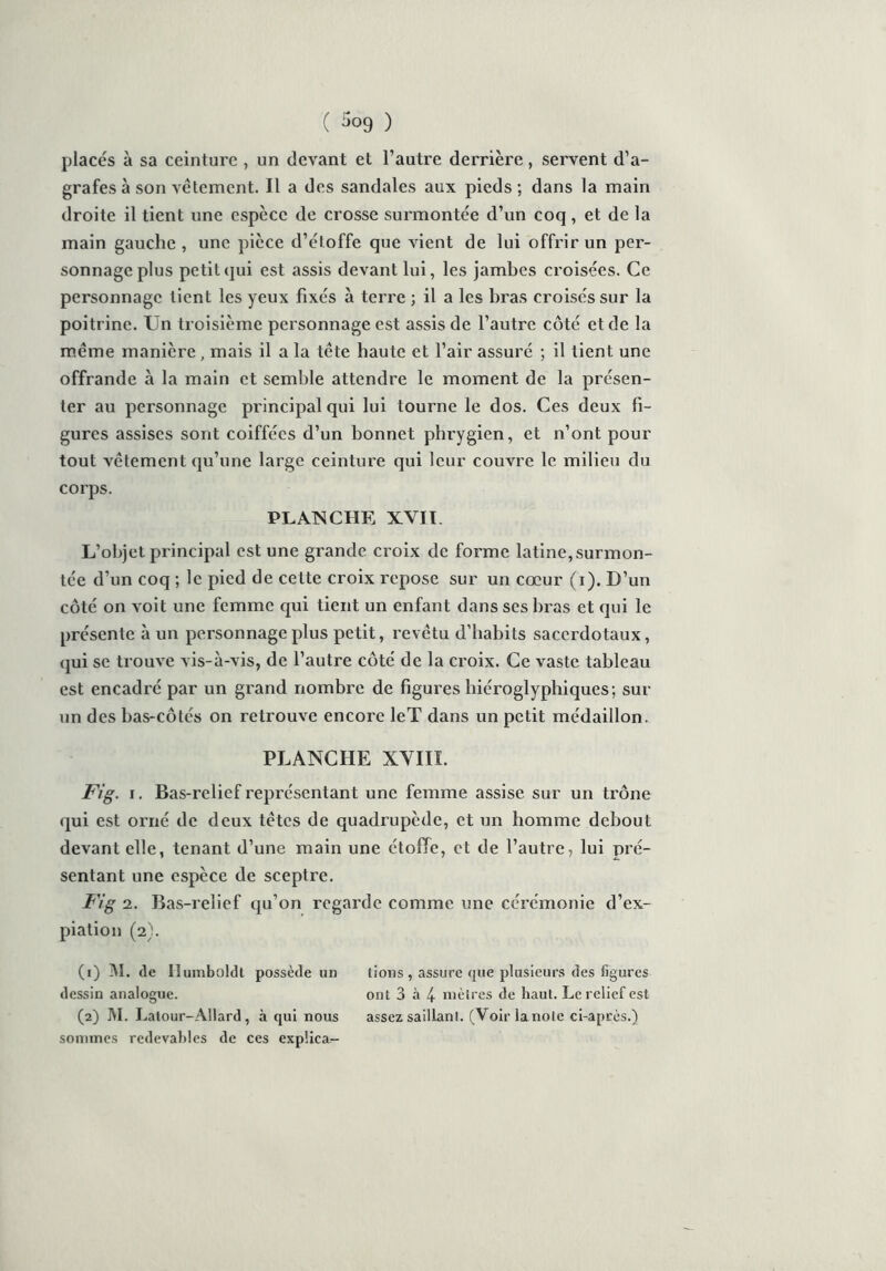placés à sa ceinture , un devant et l’autre derrière, servent d’a- grafes à son vêtement. Il a des sandales aux pieds; dans la main droite il tient une espèce de crosse surmontée d’un coq , et de la main gauche , une pièce d’étoffe que vient de lui offrir un per- sonnage plus petitqui est assis devant lui, les jambes croisées. Ce personnage tient les yeux fixés à terre ; il a les bras croisés sur la poitrine. Un troisième personnage est assis de l’autre côté et de la même manière, mais il a la tête haute et l’air assuré ; il tient une offrande à la main et semble attendre le moment de la présen- ter au personnage principal qui lui tourne le dos. Ces deux fi- gures assises sont coiffées d’un bonnet phrygien, et n’ont pour tout vêtement qu’une large ceinture qui leur couvre le milieu du corps. PLANCHE XVII. L’objet principal est une grande croix de forme latine, surmon- tée d’un coq ; le pied de cette croix repose sur un cœur (i). D’un côté on voit une femme qui tient un enfant dans ses bras et qui le présente à un personnage plus petit, revêtu d’habits sacerdotaux, qui se trouve vis-à-vis, de l’autre côté de la croix. Ce vaste tableau est encadré par un grand nombre de figures hiéroglyphiques; sur un des bas-côtés on retrouve encore leT dans un petit médaillon. PLANCHE XVIII. Fig. i. Bas-relief représentant une femme assise sur un trône qui est orné de deux têtes de quadrupède, et un homme debout devant elle, tenant d’une main une étoffe, et de l’autre, lui pré- sentant une espèce de sceptre. Fig 2. Bas-relief qu’on regarde comme une cérémonie d’ex- piation (2). (1) M. de Hamboldl possède un lions , assure que plusieurs des figures dessin analogue. ont 3 à 4 mètres de haut. Le relief est (2) M. I ^atour-Allard, à qui nous assez saillant. (Voir lanole ci-après.) sommes redevables de ces expüca-