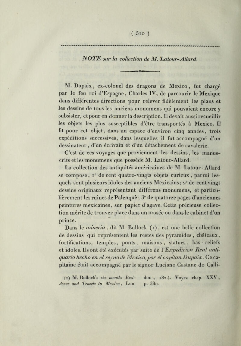( 5io ) ^.'WV'V-VV'V^-V'V'**.-*.-^. i^vwv\\wvvi\V^\vv«v«X ISOTE sur la collection de M. Latour-Allard. M. Dupaix, ex-colonel des dragons de Mexico, fut chargé par le feu roi d’Espagne, Charles IV, de parcourir le Mexique dans differentes directions pour relever fidèlement les plans et les dessins de tous les anciens monumens qui pouvaient encore y subsister, et pour en donner la description. Il devait aussi recueillir les objets les plus susceptibles d’ètre transportes à Mexico. Il fit pour cet objet, dans un espace d’environ cinq années, trois expéditions successives, dans lesquelles il fut accompagné d’un dessinateur, d’un écrivain et d’un détachement de cavalerie. C’est de ces voyages que proviennent les dessins, les manus- crits et les monumens que possède M. Latour-Allard. La collection des antiquités américaines de M. Latour-Allard se compose, i° de cent quatre-vingts objets curieux, parmi les- quels sont plusieurs idoles des anciens Mexicains; 2° de cent vingt dessins originaux représentant différens monumens, et particu- lièrement les ruines de Palenquè ; 3° de quatorze pages d’anciennes peintures mexicaines, sur papier d’agave. Cette précieuse collec- tion mérite de trouver place dans un musée ou dans le cabinet d’un prince. Dans le niineria, dit M. Bullock (1), est une belle collection de dessins qui représentent les restes des pyramides , châteaux, fortifications, temples, ponts, maisons, statues, bas-reliefs et idoles. Ils ont été exécutés par suite de l’Expedicion Real anti- quario hecho en el reyno cle Mexico,por el capilan Dupaix. Ce ca- pitaine était accompagné par le signor Luciano Castane do Calli- (i) M. Bullock’s six months Resi- don , 1824. Voyez chap. XXV , dence and Travels in Mexico , Lon- p. 33o.