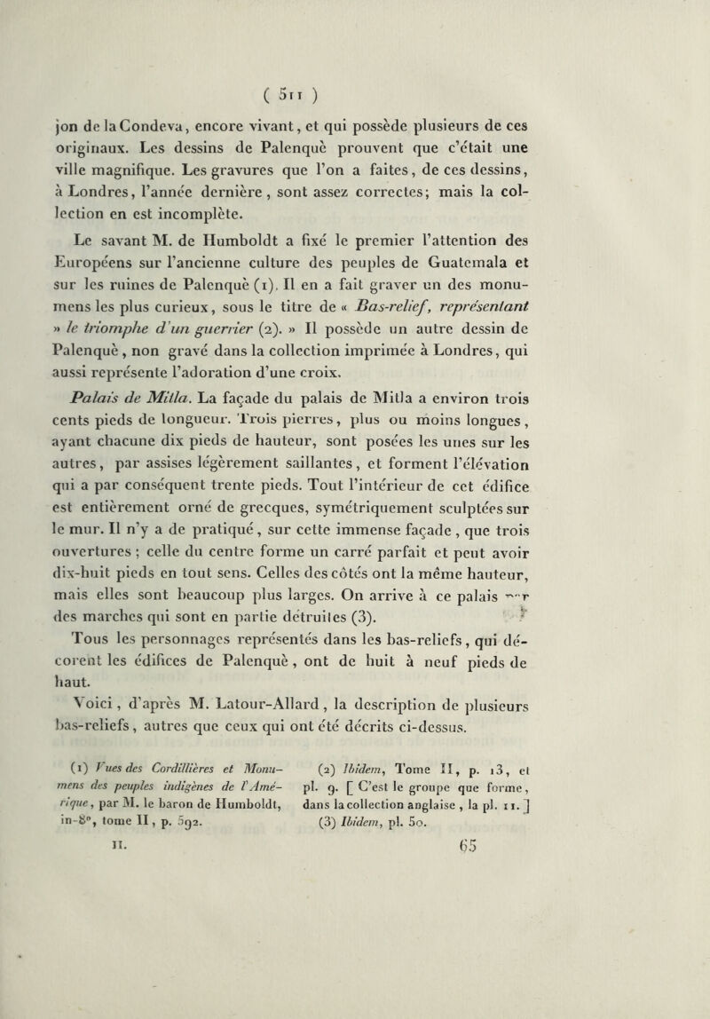 jon delaCondeva, encore vivant, et qui possède plusieurs de ces originaux. Les dessins de Palenquè prouvent que c’était une ville magnifique. Les gravures que l’on a faites, de ces dessins, à Londres, l’année dernière, sont assez correctes; mais la col- lection en est incomplète. Le savant M. de Humboldt a fixé le premier l’attention des Européens sur l’ancienne culture des peuples de Guatemala et sur les ruines de Palenquè (i), Il en a fait graver un des monu- mens les plus curieux, sous le titre de « Bas-relief, représentant » le triomphe d'un guerrier (2). » Il possède un autre dessin de Palenquè , non gravé dans la collection imprimée à Londres, qui aussi représente l’adoration d’une croix. Palais de Milia. La façade du palais de Mitla a environ trois cents pieds de longueur. Trois pierres, plus ou moins longues, ayant chacune dix pieds de hauteur, sont posées les unes sur les autres, par assises légèrement saillantes, et forment l’élévation qui a par conséquent trente pieds. Tout l’intérieur de cet édifice est entièrement orné de grecques, symétriquement sculptées sur le mur. Il n’y a de pratiqué, sur cette immense façade , que trois ouvertures ; celle du centre forme un carré parfait et peut avoir dix-huit pieds en tout sens. Celles des cotés ont la même hauteur, mais elles sont beaucoup plus larges. On arrive à ce palais ~ r des marches qui sont en partie détruiles (3). Tous les personnages représentés dans les bas-reliefs, qui dé- corent les édifices de Palenquè , ont de huit à neuf pieds de haut. Voici, d’après M. Latour- Allard, la description de plusieurs bas-reliefs, autres que ceux qui ont été décrits ci-dessus. (1) J ues des Cordillières et M'onu— mens des peuples indigènes de VAmé- rique, par M. le baron de Humboldt, tome II, p. 5o2. (2) Ibidem, Tome II, p. i3, et pi. 9. f C’est le groupe que forme, dans la collection anglaise , la pl. 11. 3 (3) Ibidem, pl. 5o. IT. 65