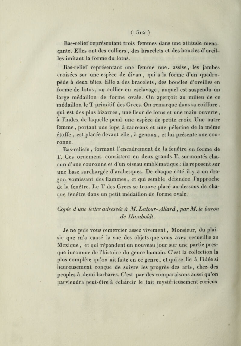 Bas-relief représentant trois femmes dans une attitude mena- çante. Elles ont des colliers , des bracelets et des boucles d’oreil- les imitant la forme du lotus. Bas-relief représentant une femme nue, assise, les jambes croisées sur une espèce de divan , qui a la forme d’un quadru- pède à deux têtes. Elle a des bracelets, des boucles d’oreilles en forme de lotus, un collier en esclavage , auquel est suspendu un large médaillon de forme ovale. On aperçoit au milieu de ce médaillon le T primitif des Grecs. On remarque dans sa coiffure , qui est des plus bizarres , une fleur de lotus et une main ouverte, à l’index de laquelle pend une espèce de petite croix. Une autre femme, portant une jupe à carreaux et une pèlerine de la même étoffe , est placée devant elle , à genoux , et lui présente une cou- ronne. Bas-reliefs, formant l’encadrement de la fenêtre en forme de T. Ces ornemens consistent en deux grands T, surmontés cha- cun d’une couronne et d’un oiseau emblématique : ils reposent sur une base surchargée d’arabesques. De chaque côté il y a un dra- gon vomissant des flammes, et qui semble défendre l’approche de la fenêtre. Le T des Grecs se trouve placé au-dessous de cha- que fenêtre dans un petit médaillon de forme ovale. Copie d une lettre adressée à M. Latour-Allard , par AI. le baron de Hurnboldl. Je ne puis vous remercier assez vivement, Monsieur, du plai- sir que m’a cause la vue des objets que vous avez recueillis au Mexique , et qui répandent un nouveau jour sur une partie pres- que inconnue de l’histoire du genre humain. C’est la collection la plus complète qu’on ait faite en ce genre, et qui se lie à l’idée si heureusement conçue de suivre les progrès des arts, chez des peuples à demi barbares. C’est par des comparaisons aussi qu’on parviendra peut-être à éclaircir le fait mystérieusement curieux
