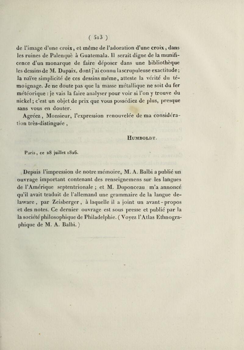 de Timage d’une croix, et même de l’adoration d’une croix, dans les ruines de Palenquè à Guatemala. Il serait digne de la munifi- cence d’un monarque de faire déposer dans une bibliothèque les dcssinsde M. Dupaix, dont j’ai connu lascrupuleuse exactitude; la naïve simplicité de ces dessins même, atteste la vérité du té- moignage. Je ne doute pas que la masse métallique ne soit du fer météorique : je vais la faire analyser pour voir si l’on y trouve du nickel; c’est un objet de prix que vous possédiez de plus, presque sans vous en douter. Agréez, Monsieur, l’expression renouvelée de ma considéra- tion très-distinguée , Humboldt. Paris, ce 28 juillet 1826. Depuis l’impression de notre mémoire, M. A. Balbi a publié un ouvrage important contenant des renseignemens sur les langues de l’Amérique septentrionale ; et M. Duponceau m’a annoncé qu’il avait traduit de l’allemand une grammaire de la langue de- laware , par Zeisberger, à laquelle il a joint un avant-propos et des notes. Ce dernier ouvrage est sous presse et publié par la la société philosophique de Philadelphie. (Voyez l’Atlas Ethnogra- phique de M. A. Balbi. )
