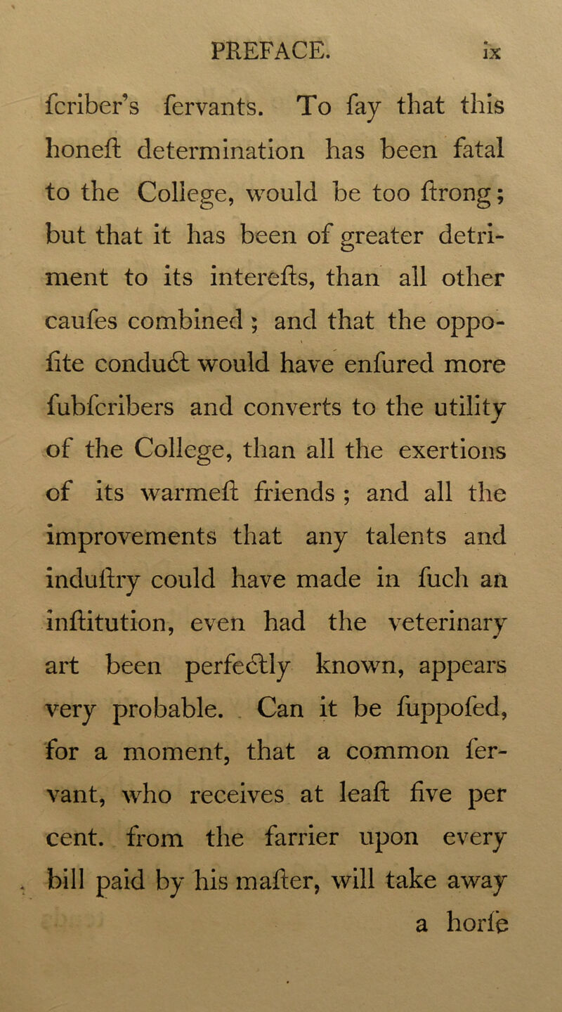 fcriber’s fervants. To fay that this honeft determination has been fatal to the College, would be too ftrong; but that it has been of greater detri- o ment to its interefts, than all other caufes combined ; and that the oppo- fite conduct would have enfured more fubfcribers and converts to the utility of the College, than all the exertions of its warmeft friends ; and all the improvements that any talents and induftry could have made in fuch an inftitution, even had the veterinary art been perfectly known, appears very probable. Can it be fuppofed, for a moment, that a common fer- vant, who receives at leatt five per cent, from the farrier upon every bill paid by his matter, will take away a hortfe