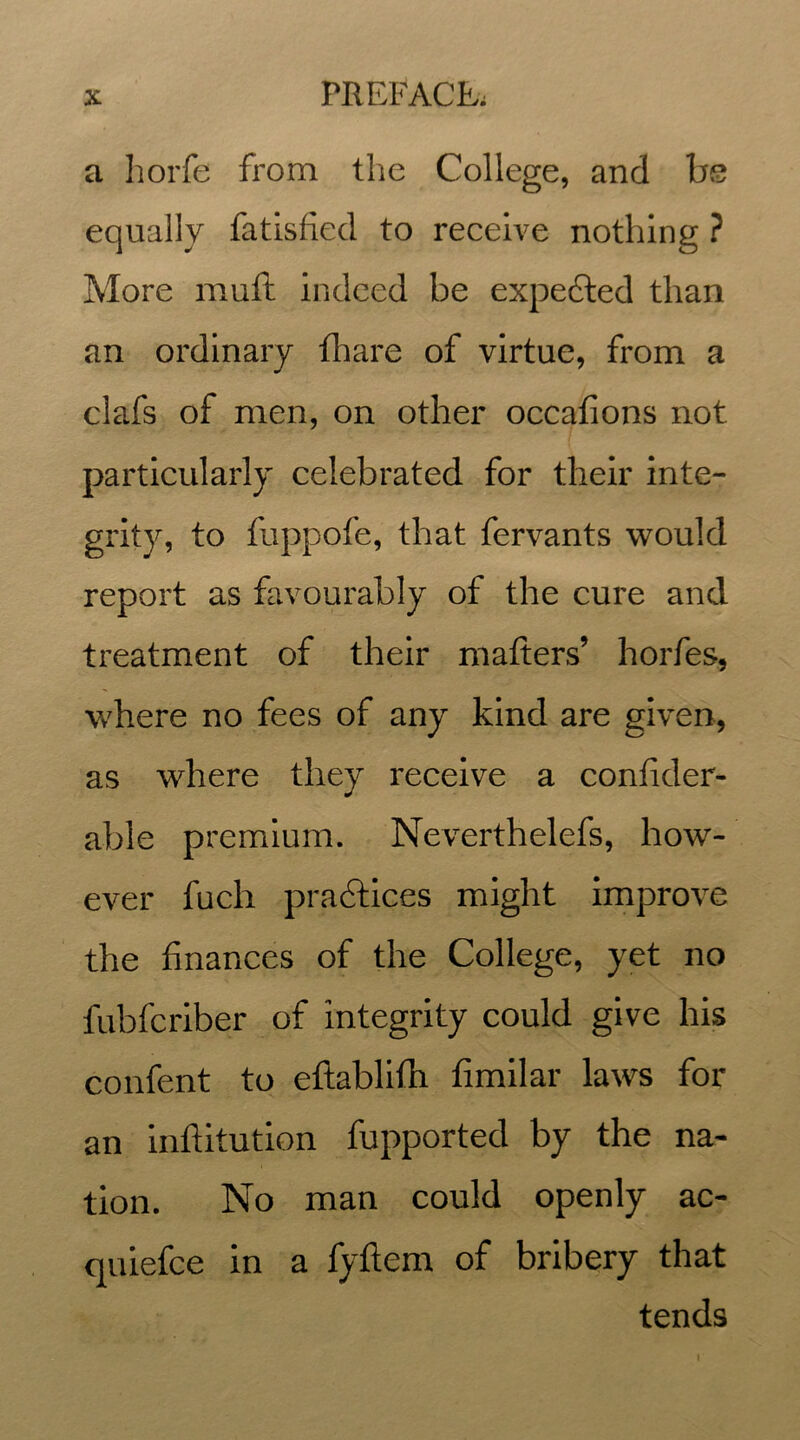 a horfe from the College, and be equally fatisfied to receive nothing ? More muft indeed be expected than an ordinary fhare of virtue, from a clafs of men, on other occafions not particularly celebrated for their inte- grity, to fuppofe, that fervants would report as favourably of the cure and treatment of their matters’ horfes, where no fees of any kind are given, as where they receive a confider- able premium. Neverthelefs, how- ever fuch practices might improve the finances of the College, yet no fubfcriber of integrity could give his confent to eftablifti fimilar laws for an inftitution fupported by the na- tion. No man could openly ac- quiefce in a fyftem of bribery that tends