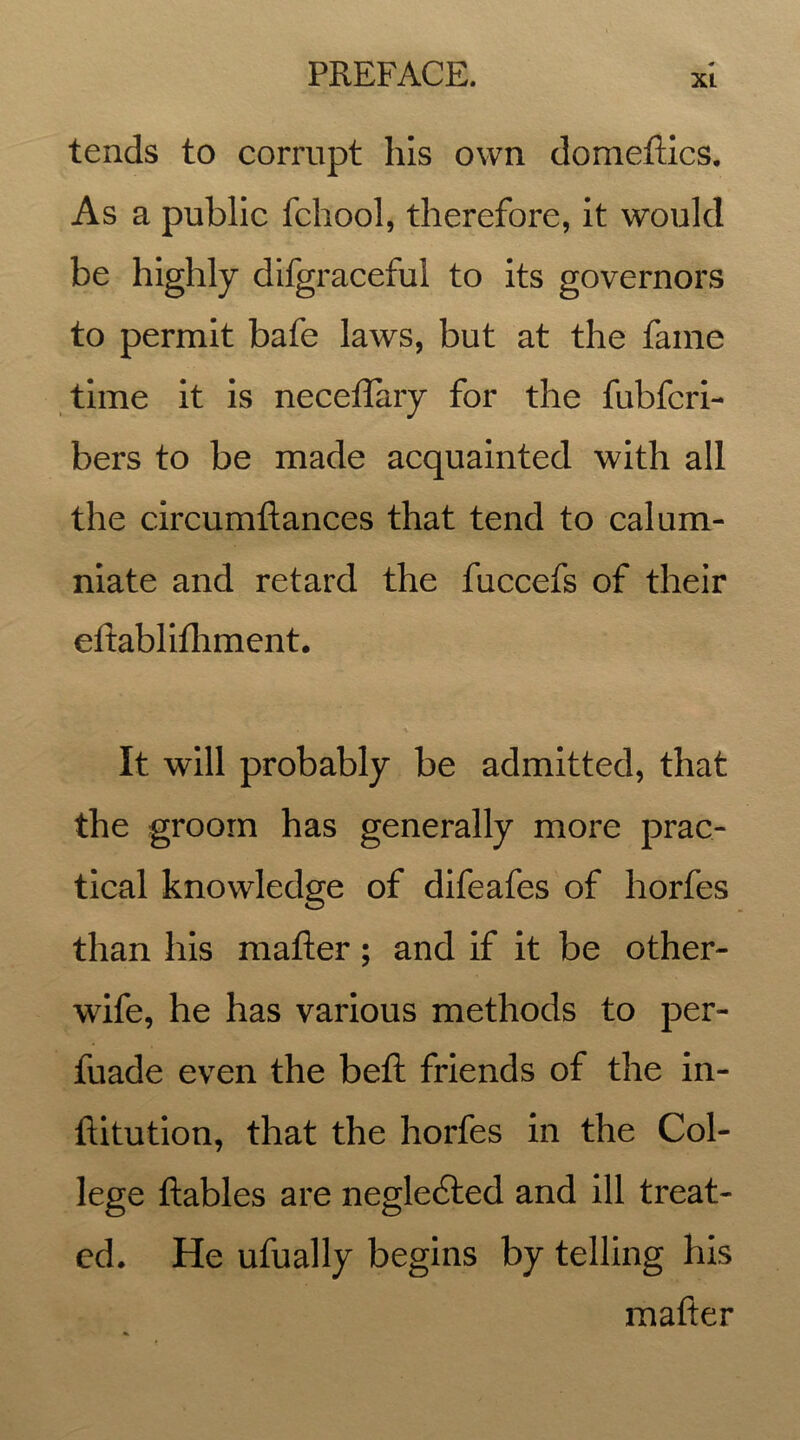 xt tends to corrupt his own domeftics. As a public fchool, therefore, it would be highly difgraceful to its governors to permit bafe laws, but at the fame time it is neceffary for the fubfcri- bers to be made acquainted with all the circumftances that tend to calum- niate and retard the fuccefs of their eftablifhment. It will probably be admitted, that the groom has generally more prac- tical knowledge of difeafes of horfes than his matter; and if it be other- wife, he has various methods to per- fuade even the belt: friends of the in- ftitution, that the horfes in the Col- lege Rabies are negledted and ill treat- ed. He ufually begins by telling his matter