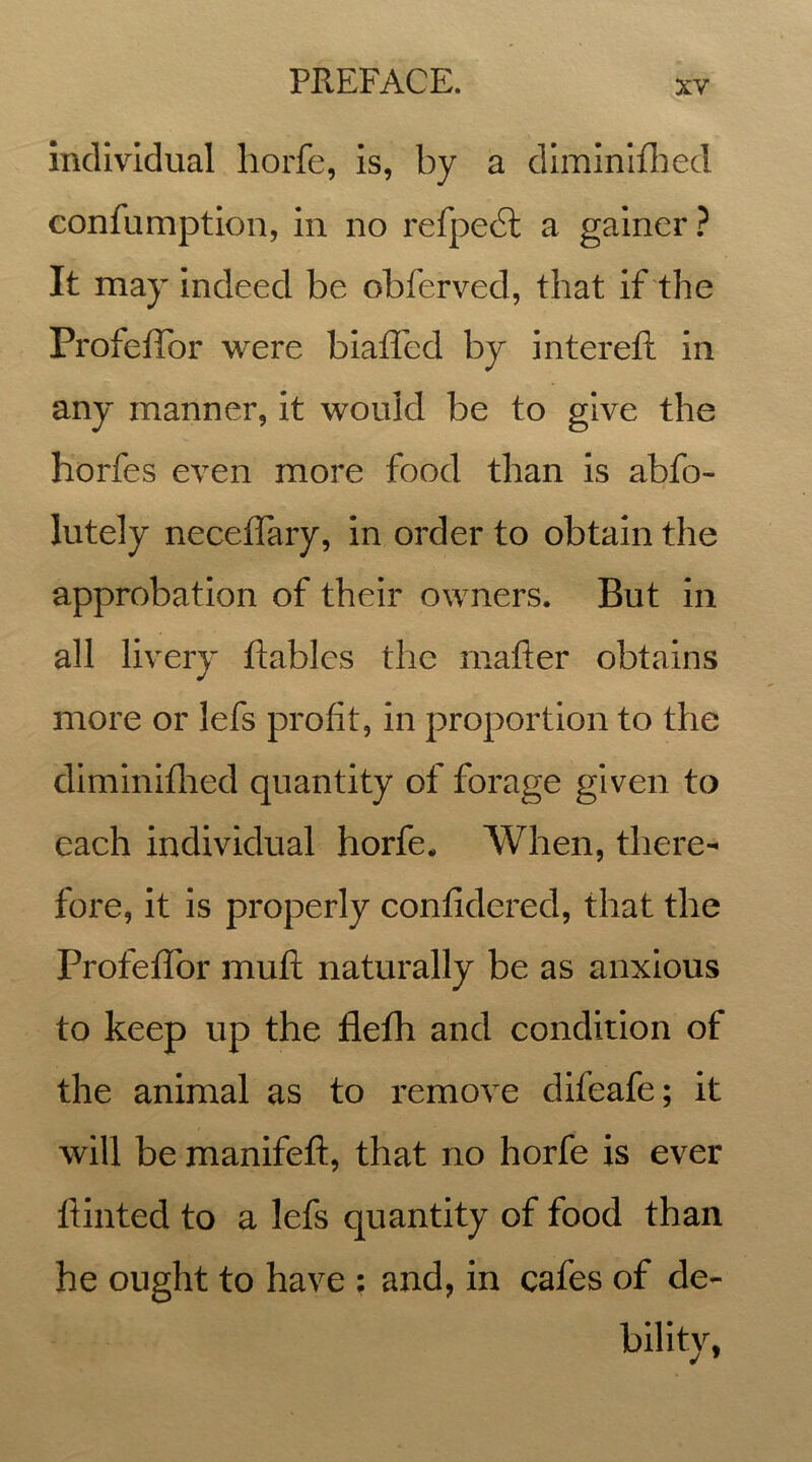 individual liorfe, is, by a diminished eonfumption, in no refpedt a gainer ? It may indeed be obferved, that if the Profeflbr were biafled by intereft in any manner, it would be to give the horfes even more food than is abfo- lutely neceflary, in order to obtain the approbation of their owners. But in all livery ftables the matter obtains more or lefs profit, in proportion to the diminiflied quantity of forage given to each individual horfe* When, there- fore, it is properly confidered, that the Profeflbr mutt naturally be as anxious to keep up the flefh and condition of the animal as to remove difeafe; it will be manifeft, that no horfe is ever fiinted to a lefs quantity of food than he ought to have : and, in cafes of de- bility,