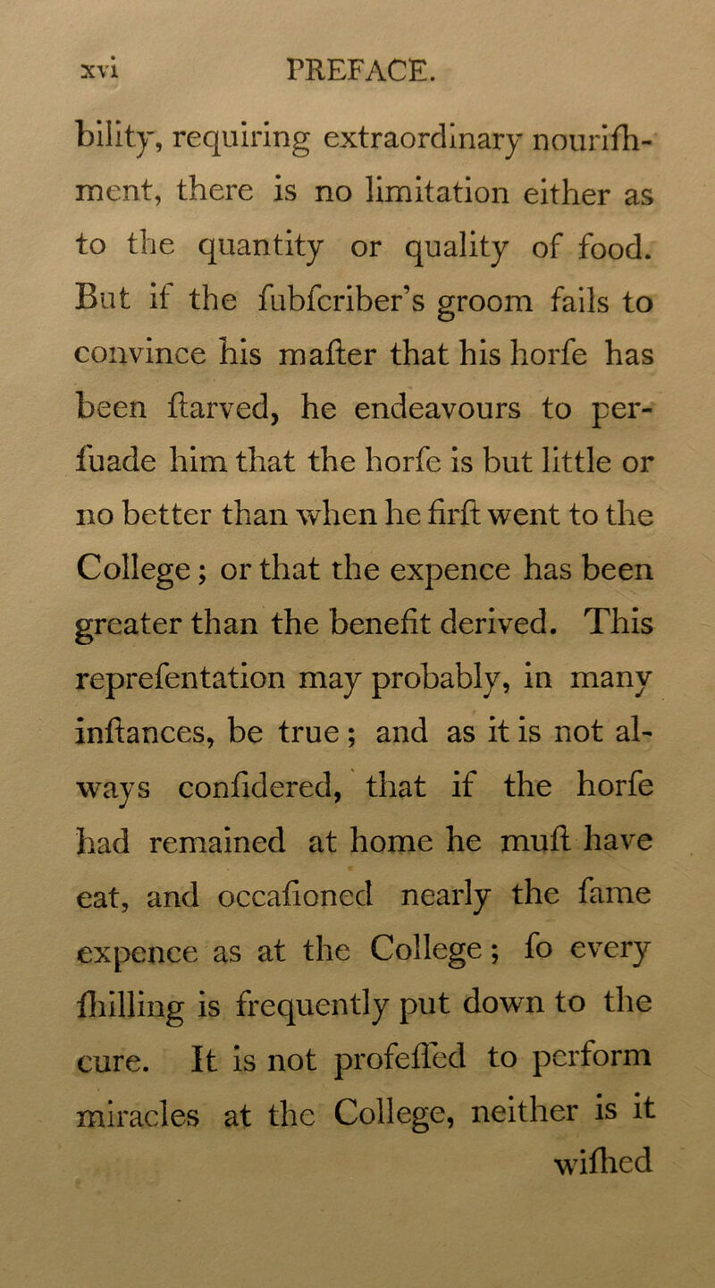 bility, requiring extraordinary nourifh- ment, there is no limitation either as to the quantity or quality of food. But if the fubfcriber’s groom fails to convince his matter that his horfe has been ftarved, he endeavours to per- fuade him that the horfe is but little or no better than when he firft went to the College; or that the expence has been greater than the benefit derived. This reprefentation may probably, in many inftances, be true ; and as it is not ah ways confidered, that if the horfe had remained at home he muft have eat, and occafioned nearly the fame expence as at the College; fo every {hilling is frequently put down to the cure. It is not profefled to perform miracles at the College, neither is it wifhed