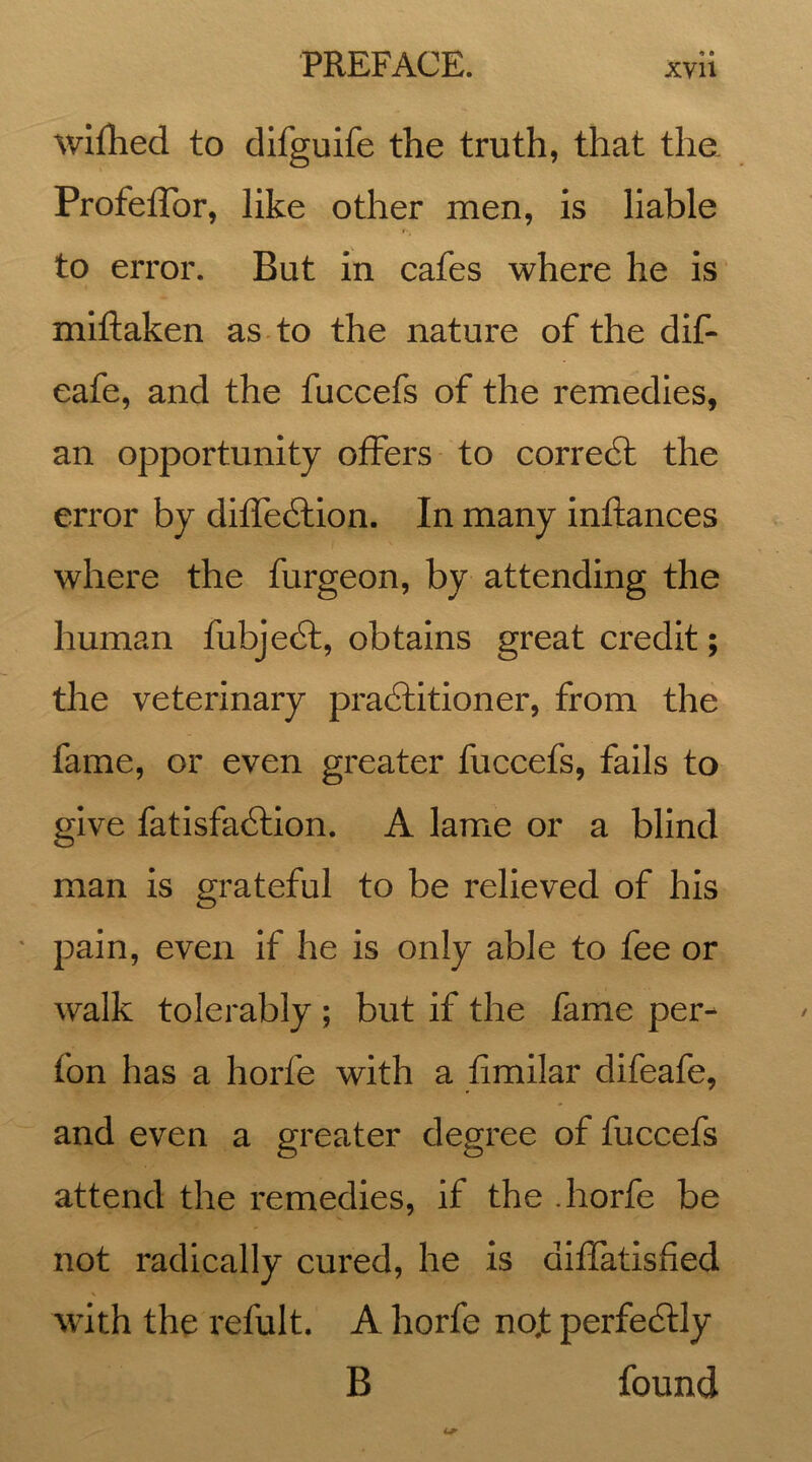 A A wifhed to difguife the truth, that the Profeffor, like other men, is liable to error. But in cafes where he is miftaken as to the nature of the dif- eafe, and the fuccefs of the remedies, an opportunity offers to corredt the error by diffedtion. In many inftances where the furgeon, by attending the human fubjedt, obtains great credit; the veterinary pradhitioner, from the fame, or even greater fuccefs, fails to give fatisfadlion. A lame or a blind man is grateful to be relieved of his pain, even if he is only able to fee or walk tolerably ; but if the fame per- fon has a horfe with a fimilar difeafe, and even a greater degree of fuccefs attend the remedies, if the .horfe be not radically cured, he is diffatisfied with the refult. A horfe no,t perfectly B found