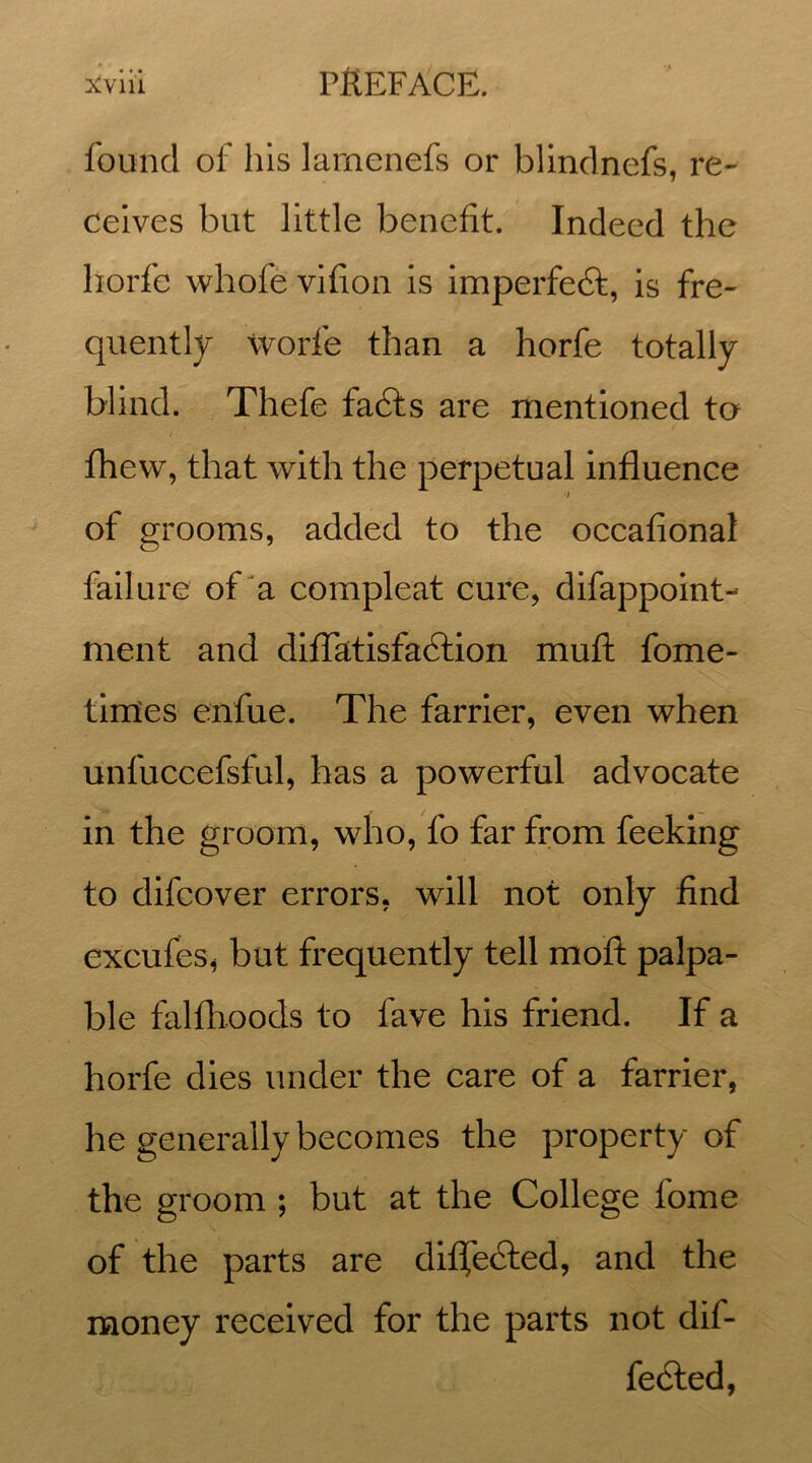 found of his larnenefs or blindnefs, re- ceives but little benefit. Indeed the liorfe whofe vifion is imperfect, is fre- quently worfe than a horfe totally blind. Thefe fadts are mentioned to i fhew, that with the perpetual influence / of grooms, added to the occafional failure of a compleat cure, difappoint- ment and diflfatisfa&ion muft fome- times enfue. The farrier, even when unfuccefsful, has a powerful advocate in the groom, who, fo far from feeking to difcover errors, will not only find excufes, but frequently tell moft palpa- ble falfhoods to fave his friend. If a horfe dies under the care of a farrier, he generally becomes the property of the groom ; but at the College fome of the parts are diffected, and the money received for the parts not dif- fered,