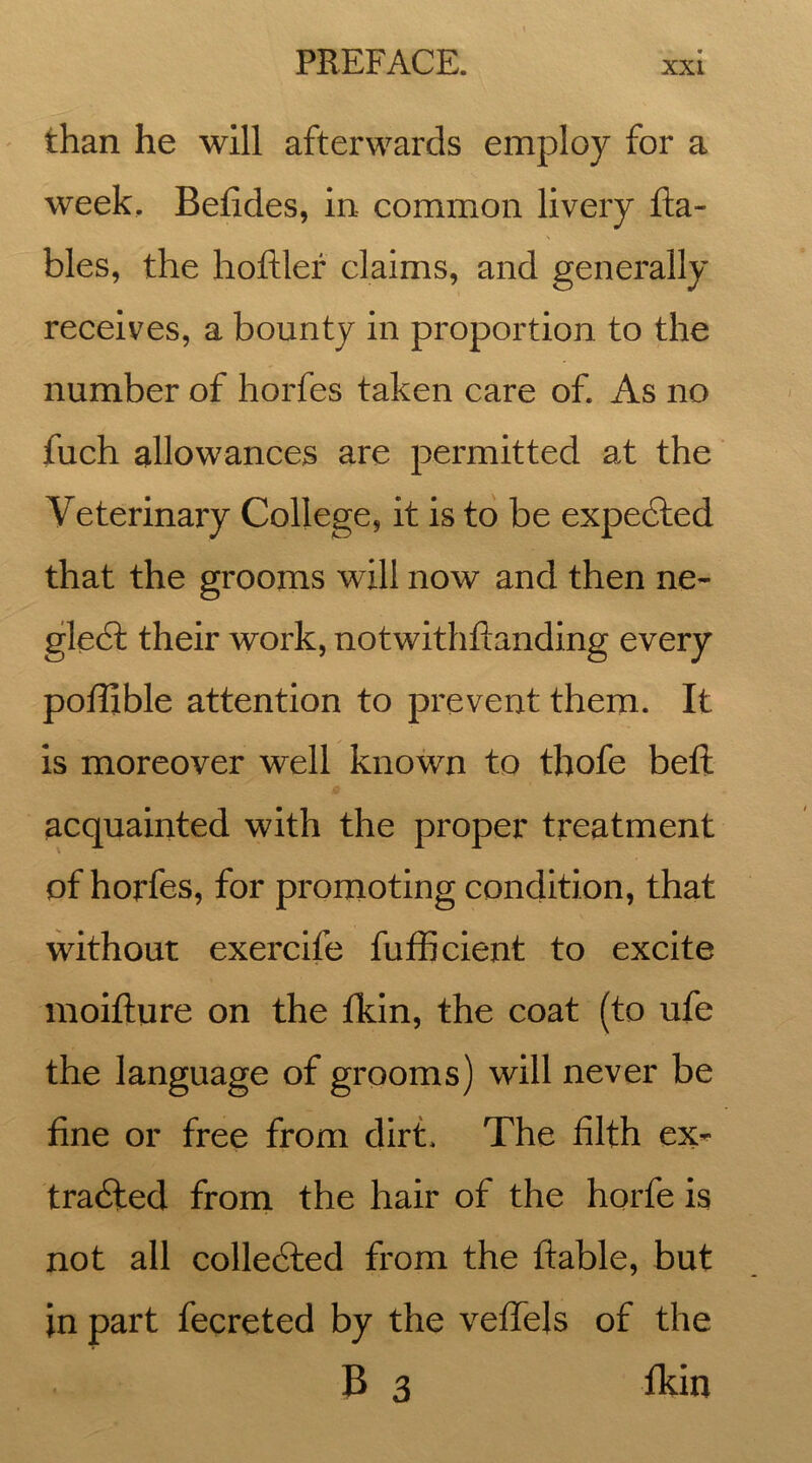 than he will afterwards employ for a week. Betides, in common livery Ra- bies, the hoftler claims, and generally receives, a bounty in proportion to the number of horfes taken care of. As no fuch allowances are permitted at the Veterinary College, it is to be expected that the grooms will now and then ne- glect their work, notwithflanding every poffible attention to prevent them. It is moreover well known to thofe belt acquainted with the proper treatment of horfes, for promoting condition, that without exercife fufficient to excite moifture on the fkin, the coat (to ufe the language of grooms) will never be fine or free from dirt. The filth ex- tracted from the hair of the horfe is not all collected from the ftable, but in part fecreted by the veffels of the B 3 fkin