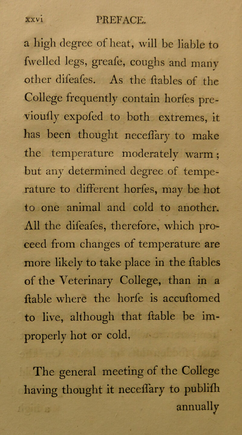 a high degree of heat, will be liable to fwelled legs, greafe, coughs and many other difeafes. As the ftables of the College frequently contain horfes pre- vioufly expofed to both extremes, it has been thought neceffary to make the temperature moderately warm; but any determined degree of tempe- rature to different horfes, may be hot to one animal and cold to another. All the difeafes, therefore, which pro- ceed from changes of temperature are more likely to take place in the ftables of the Veterinary College, than in a ftable where the horfe is accuftomed to live, although that ftable be im- properly hot or cold, The general meeting of the College having thought it neceffary to publifh annually