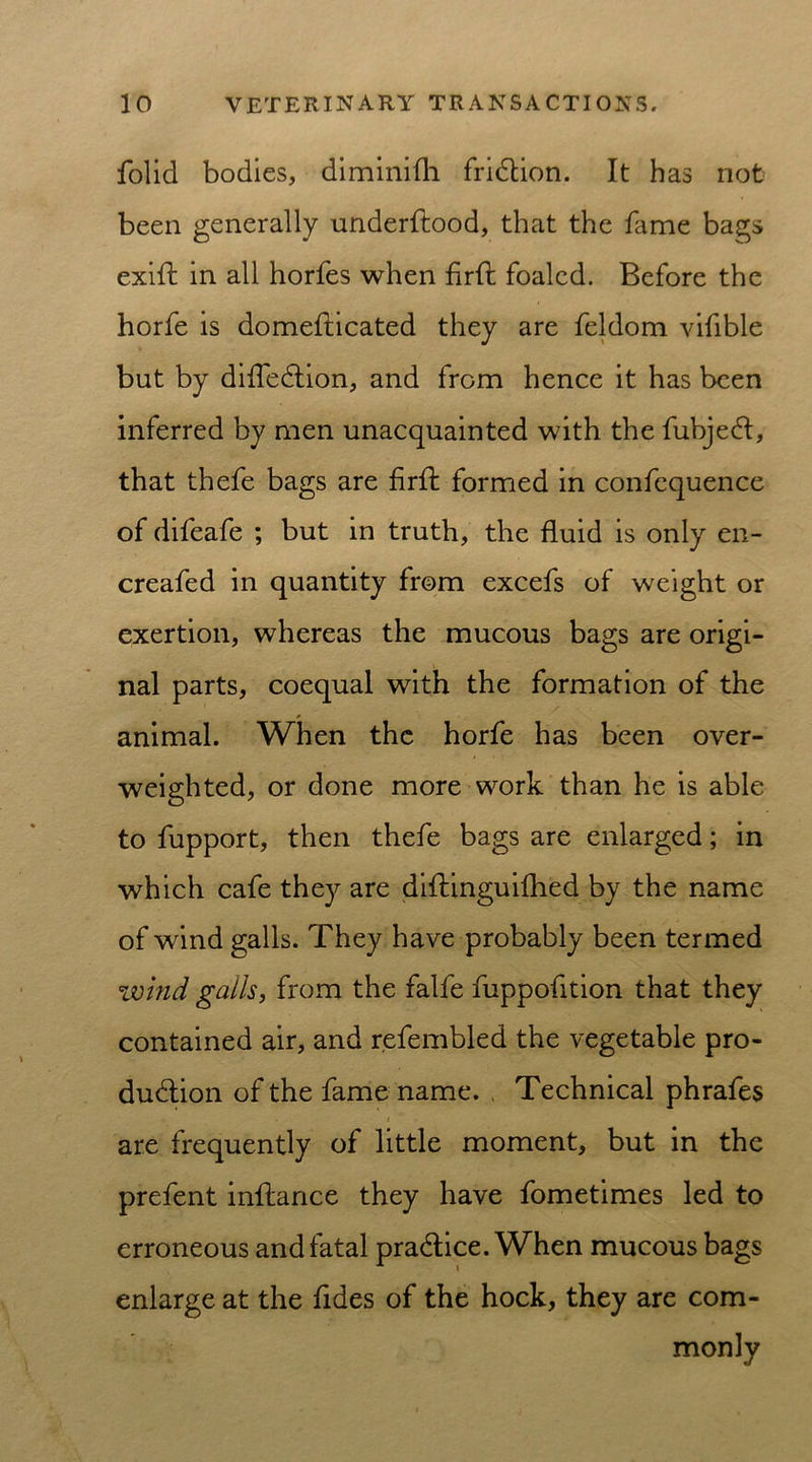 folid bodies, diminifli friction. It has riot been generally underflood, that the fame bags exifl in all horfes when firfl foaled. Before the horfe is domeflicated they are feldom vifible but by diffection, and from hence it has been inferred by men unacquainted with the fubject, that thefe bags are firfl formed in confequence of difeafe ; but in truth, the fluid is only en- creafed in quantity from excefs of weight or exertion, whereas the mucous bags are origi- nal parts, coequal with the formation of the * animal. When the horfe has been over- weighted, or done more work than he is able to fupport, then thefe bags are enlarged; in which cafe they are diflinguifhed by the name of wind galls. They have probably been termed wind galls, from the falfe fuppofition that they contained air, and refembled the vegetable pro- duction of the fame name. Technical phrafes are frequently of little moment, but in the prefent inflance they have fometimes led to erroneous and fatal practice. When mucous bags enlarge at the fides of the hock, they are com- monly