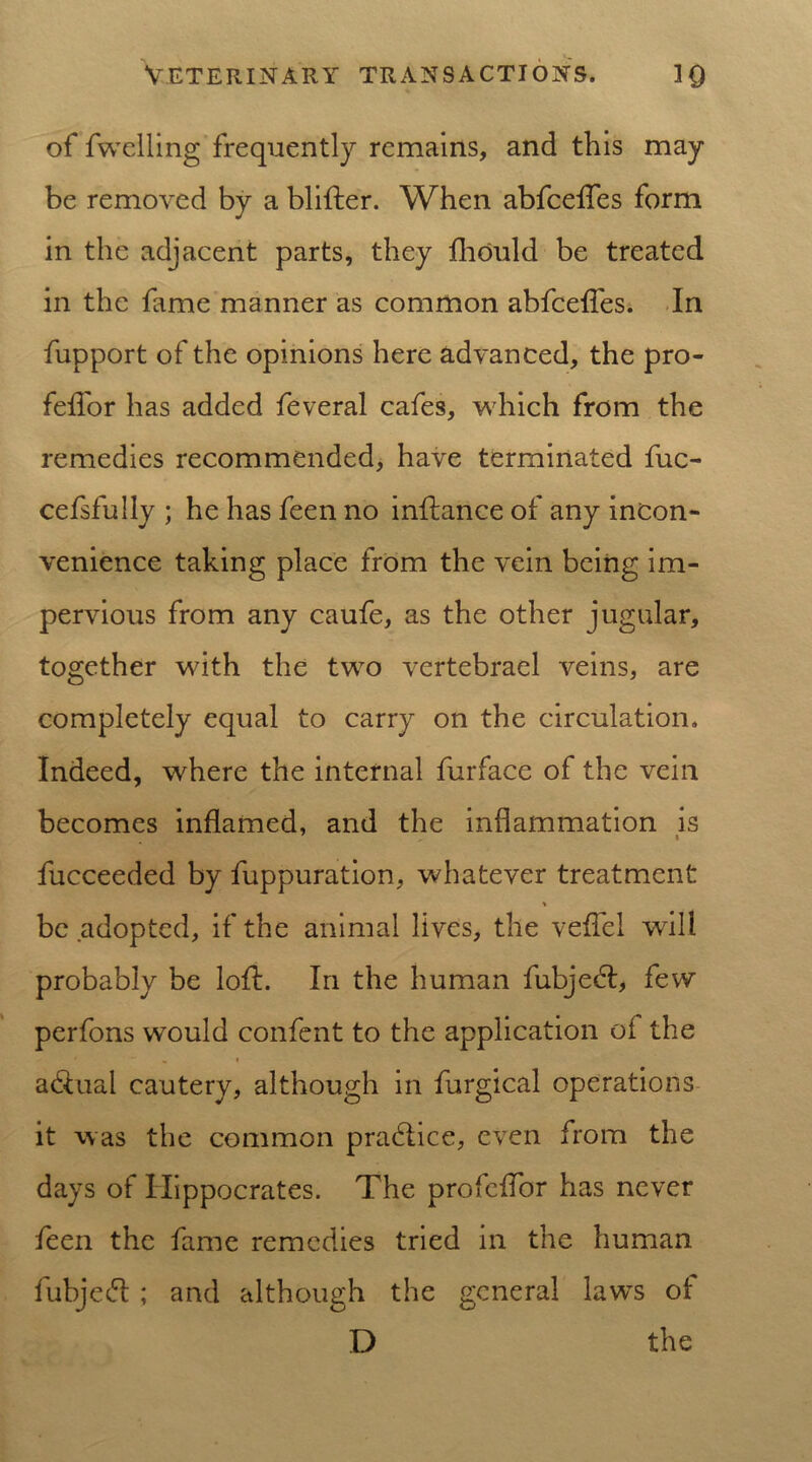 of fwelling frequently remains, and this may be removed by a blifter. When abfcelfes form in the adjacent parts, they fhould be treated in the fame manner as common abfeeffes. In fupport of the opinions here advanced, the pro- feffor has added feveral cafes, which from the remedies recommended, have terminated fuc- cefsfully ; he has feen no inflance of any incon- venience taking place from the vein being im- pervious from any caufe, as the other jugular, together with the two vertebrael veins, are completely equal to carry on the circulation. Indeed, where the internal furface of the vein becomes inflamed, and the inflammation is fucceeded by fuppuration, whatever treatment * be adopted, if the animal lives, the veflcl will probably be loft. In the human fubjedf, few perfons would confent to the application of the » adtual cautery, although in furgical operations it was the common pradlice, even from the days of Hippocrates. The profeffor has never feen the fame remedies tried in the human fubjedt ; and although the general laws of D the