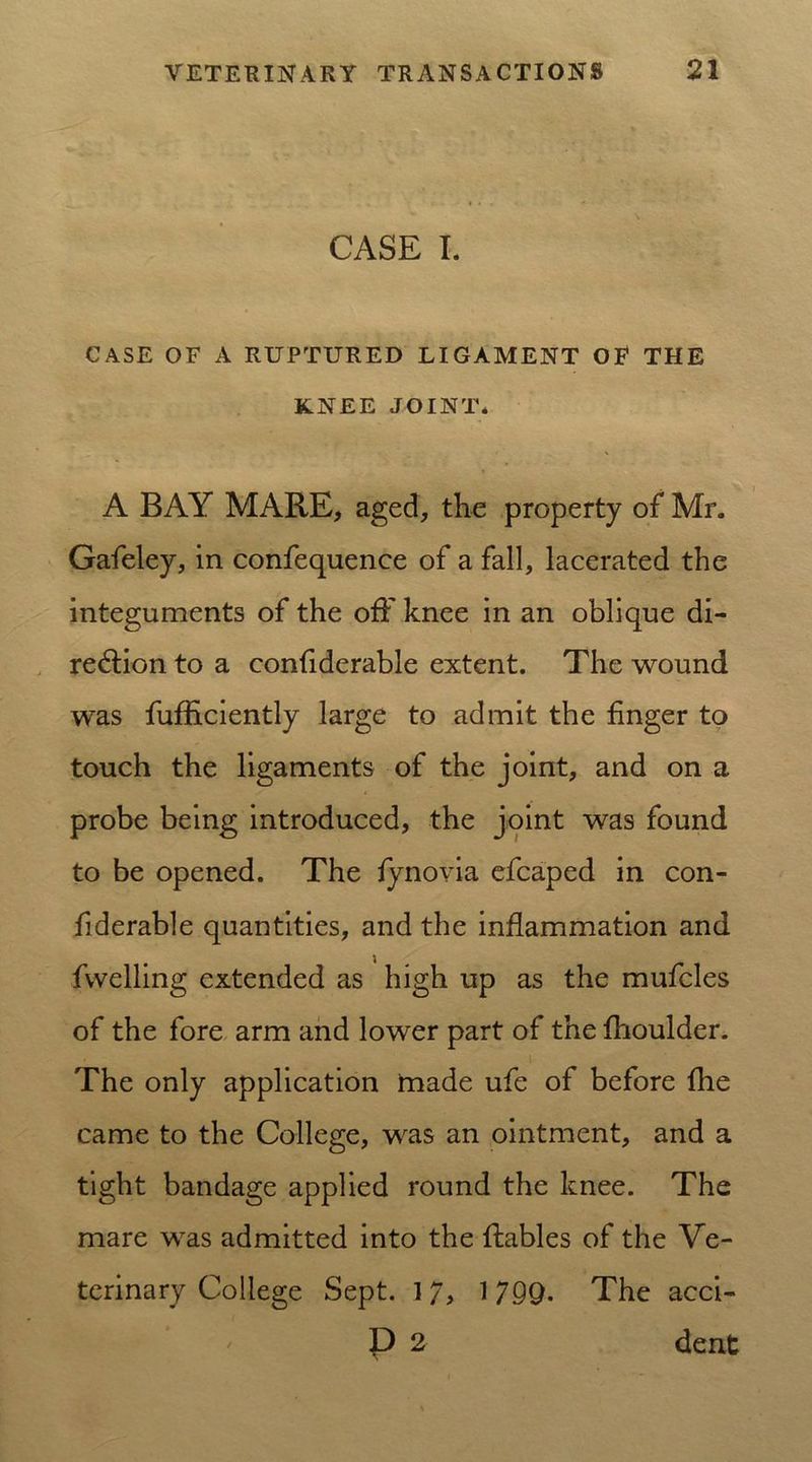 CASE I. CASE OF A RUPTURED LIGAMENT OF THE KNEE JOINT. A BAY MARE, aged, the property of Mr. Gafeley, in confequence of a fall, lacerated the integuments of the off knee in an oblique di- rection to a confiderable extent. The wound was fufficiently large to admit the finger to touch the ligaments of the joint, and on a probe being introduced, the joint was found to be opened. The fynovia efcaped in con- fiderable quantities, and the inflammation and fwelling extended as high up as the mufcles of the fore arm and lower part of the fhoulder. The only application tnade ufe of before fhe came to the College, was an ointment, and a tight bandage applied round the knee. The mare was admitted into the ftables of the Ve- terinary College Sept. 1 7, 1 7QQ. The acci- P 2 dent