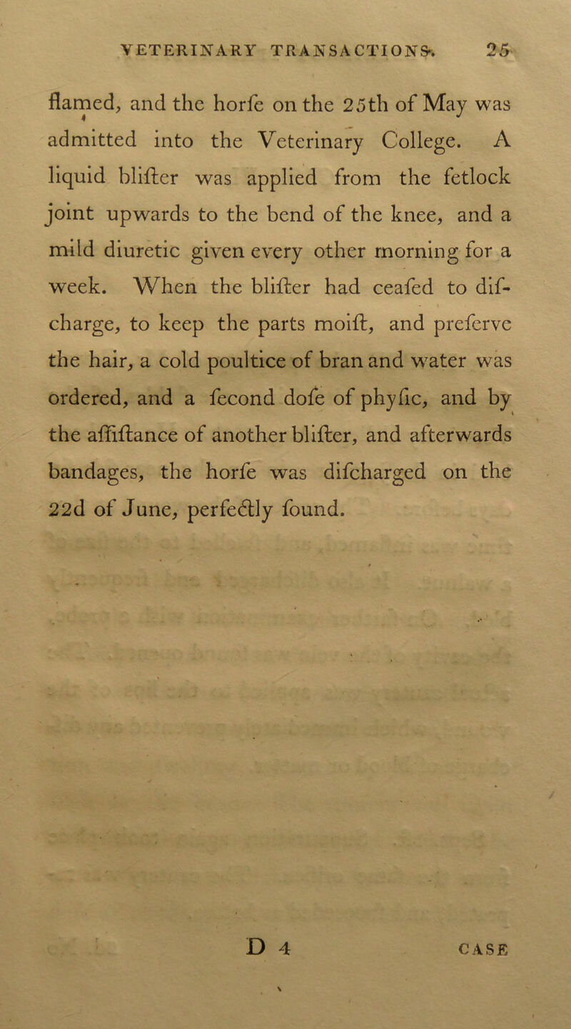 flamed, and the horfe on the 25th of May was admitted into the Veterinary College. A liquid blifter was applied from the fetlock joint upwards to the bend of the knee, and a mild diuretic given every other morning for a week. When the blifter had ceafed to dis- charge, to keep the parts moift, and preferve the hair, a cold poultice of bran and wrater was ordered, and a fecond dofe of phyfic, and by the affiftance of another blifter, and afterwards bandages, the horfe was difcharged on the 22(1 of June, perfedly found.