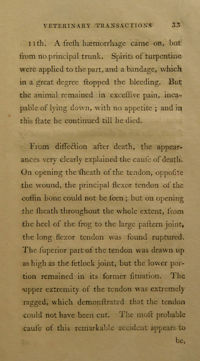 l]th. A frelh haemorrhage came on, but from no principal trunk. Spirits of turpentine were applied to the part, and a bandage, which in a great degree flopped the bleeding. But the animal remained in exceffive pain, inca- pable of lying down, with no appetite ; and in this {late he continued till he died. From difl'edlion after death, the appear- ances very clearly explained the caufc of death. On opening the 'fheath of the tendon, oppofite the w7ound, the principal flexor tendon of the coffin bone could not be feen ; but on opening the fheath throughout the whole extent, from the heel of the frog to the large paflern joint, the long flexor tendon was found ruptured. The fuperior part of the tendon wras drawn up as high as the fetlock joint, but the low’er por- tion remained in its former fituation. The •upper extremity of the tendon w7as extremely ragged, which demonflrated that the tendon could not have been cut. The moil probable caufe of this remarkable accident appears to be,