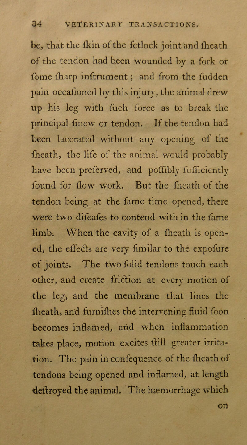 be, that the fkin of the fetlock joint and fheath of the tendon had been wounded by a fork or fome fharp inffrument; and from the fudden pain occafioned by this injury, the animal drew up his leg with fuch force as to break the principal fxnew or tendon. If the tendon had been lacerated without any opening of the fheath, the life of the animal would probably have been preferved, and poflibly fufflciently found for flow work. But the fheath of the tendon being at the fame time opened, there were two difeafes to contend with in the fame limb. When the cavity of a fheath is open- ed, the effects are very fimilar to the expofure of joints. The two folid tendons touch each other, and create fridtion at every motion of the leg, and the membrane that lines the fheath, and furnifhes the intervening fluid foon becomes inflamed, and when inflammation takes place, motion excites Hill greater irrita- tion. The pain in confequence of the fheath of tendons being opened and inflamed, at length deflroyed the animal. The haemorrhage which on