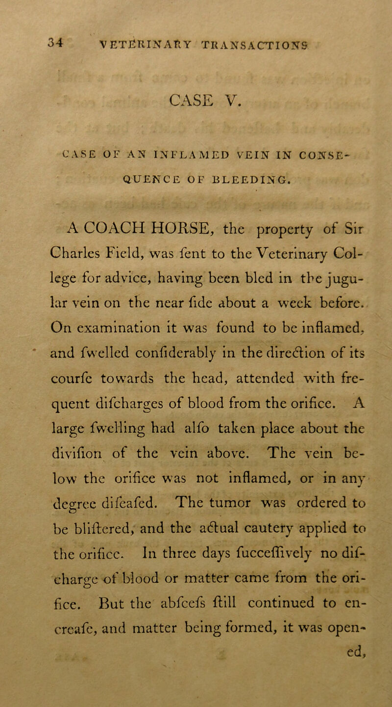CASE V. CASE OF AN INFLAMED VEIN IN CONSE- QUENCE OF BLEEDING. A COACH HORSE, the property of Sir Charles Field, was lent to the Veterinary Col- lege for advice, having been bled in the jugu- lar vein on the near fide about a week before. On examination it was found to be inflamed, and fwelled confiderably in the diredtion of its courfc towards the head, attended with fre- quent difcharges of blood from the orifice. A large fweHing had alfo taken place about the divifion of the vein above. The vein be- low the orifice was not inflamed, or in any degree difeafed. The tumor was ordered to be bliftered, and the actual cautery applied to the orifice. In three days fucceflively no dif- charece of blood or matter came from the ori- fice. But the abfcefs Rill continued to en- creafe, and matter being formed, it was open- ed,