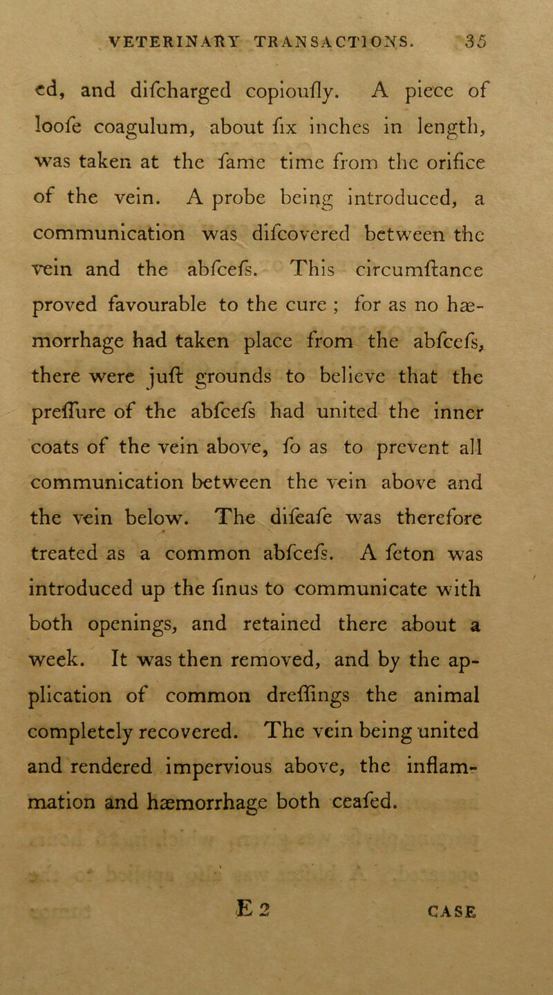 cd, and difcharged copioufly. A piece of loofe coagulum, about fix inches in length, was taken at the fame time from the orifice of the vein. A probe being introduced, a communication was difcovered between the vein and the abfeefs. This circumftance proved favourable to the cure ; for as no hae- morrhage had taken place from the abfeefs* there were juft grounds to believe that the prefture of the abfeefs had united the inner coats of the vein above, fo as to prevent all communication between the vein above and the vein below. The difeafe was therefore treated as a common abfeefs. A feton was introduced up the finus to communicate with both openings, and retained there about a week. It was then removed, and by the ap- plication of common dreftings the animal completely recovered. The vein being united and rendered impervious above, the inflam- mation and haemorrhage both ceafed.