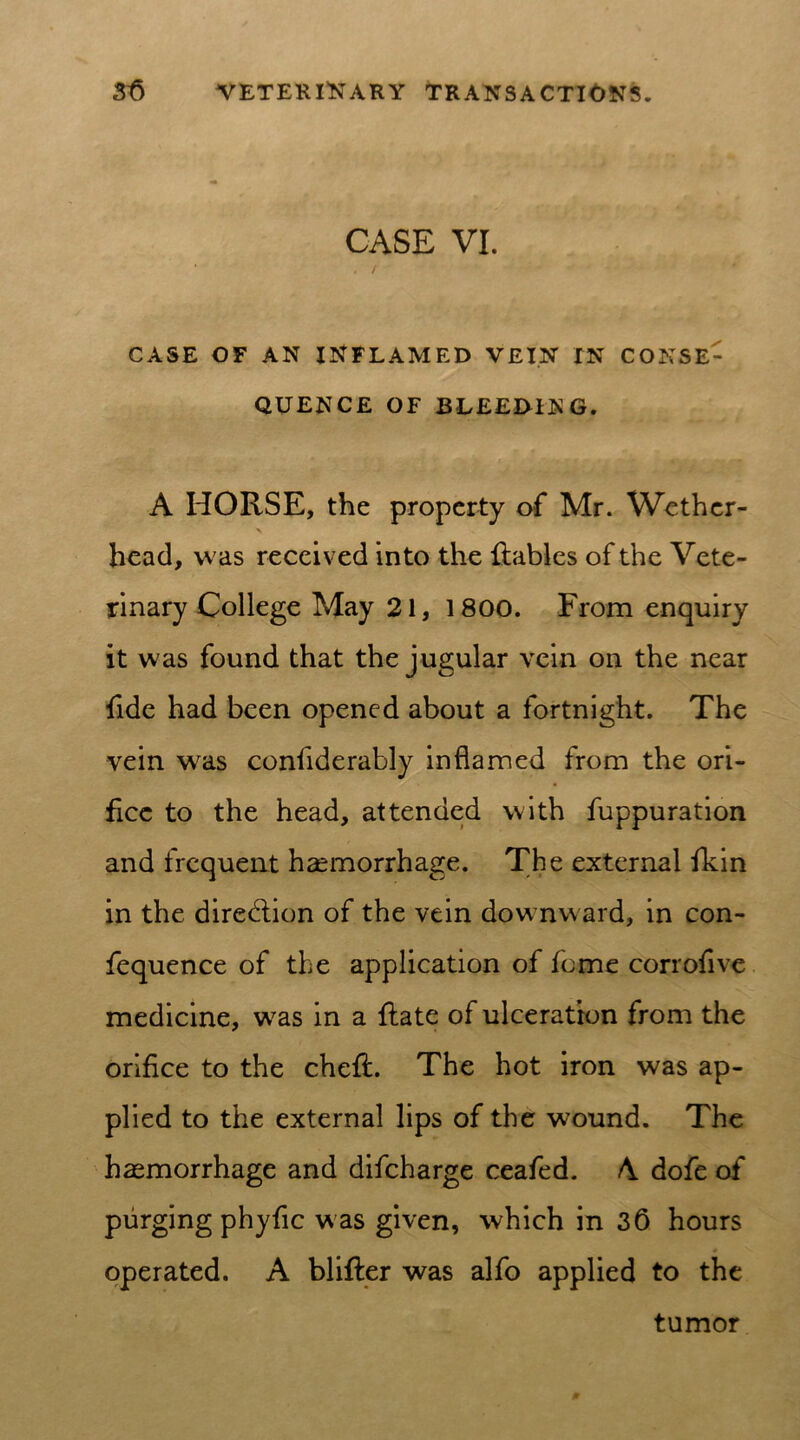 CASE VI. CASE OF AN INFLAMED VEIN IN CONSE- QUENCE OF BLEEDING. A HORSE, the property of Mr. Wether- head, w as received into the Rabies of the Vete- rinary College May 21, 1800. From enquiry it was found that the jugular vein on the near fide had been opened about a fortnight. The vein wras considerably inflamed from the ori- fice to the head, attended with fuppuration and frequent haemorrhage. The external fkin in the dire&ion of the vein dowrnw ard, in con- fequence of the application of feme corrofive medicine, w7as in a Rate of ulceration from the orifice to the cheR. The hot iron was ap- plied to the external lips of the wound. The haemorrhage and difeharge ceafed. A dofe of purging phyfic was given, which in 36 hours operated. A bliRer was alfo applied to the tumor