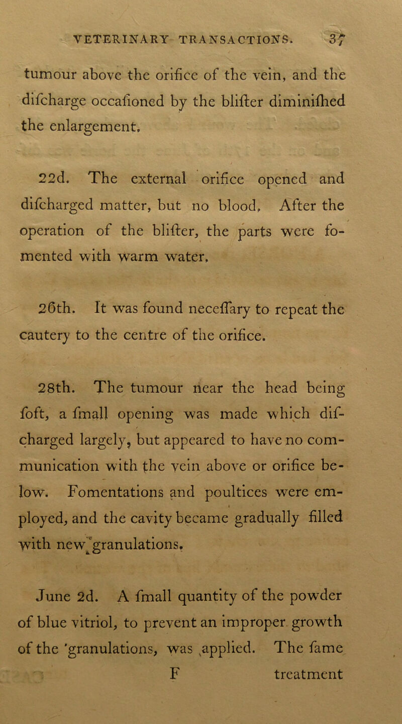 tumour above the orifice of the vein, and the difcharge occasioned by the blifter diminished the enlargement. w- . J 22d. The external orifice opened and difcharged matter, but no blood. After the f operation of the blither, the parts were fo- mented with warm water, 26th. It was found necefiary to repeat the cautery to the centre of the orifice. 28th. The tumour near the head being Soft, a final! opening was made which dif- charged largely, but appeared to have no com- munication with the vein above or orifice be- low. Fomentations and poultices were em- » ployed, and the cavity became gradually filled with newjgranulations. June 2d. A fmall quantity of the powder of blue vitriol, to prevent an improper growth of the 'granulations, was applied. The fame F treatment