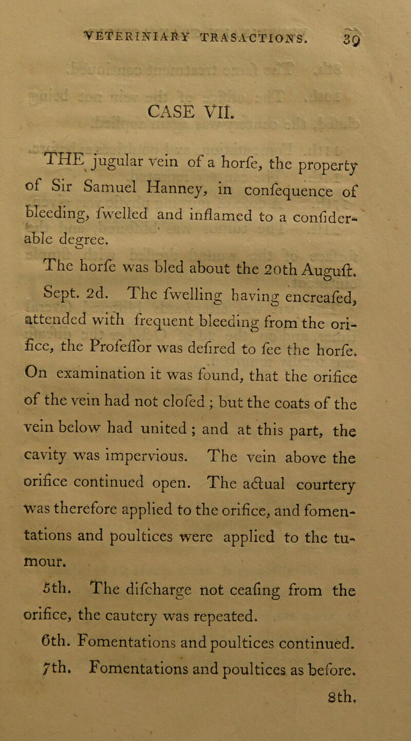 CASE VII. THE jugular vein of a horfe, the property of Sir Samuel Hanney, in confequence of bleeding, fwelled and inflamed to a conlider-' i able degree. The horfe was bled about the 20th Auguft. Sept. 2d. The fwelling having encreafed, attended with frequent bleeding from the ori- fice, the Profeflor was defired to fee the horfe. On examination it was found, that the orifice of the vein had not clofed ; but the coats of the vein below had united ; and at this part, the cavity was impervious. The vein above the orifice continued open. The adtual courtery Was therefore applied to the orifice, and fomen- tations and poultices were applied to the tu- mour. 5th. The difcharge not ceaflng from the orifice, the cautery was repeated. Oth. Fomentations and poultices continued. 7th. Fomentations and poultices as before. 8th.