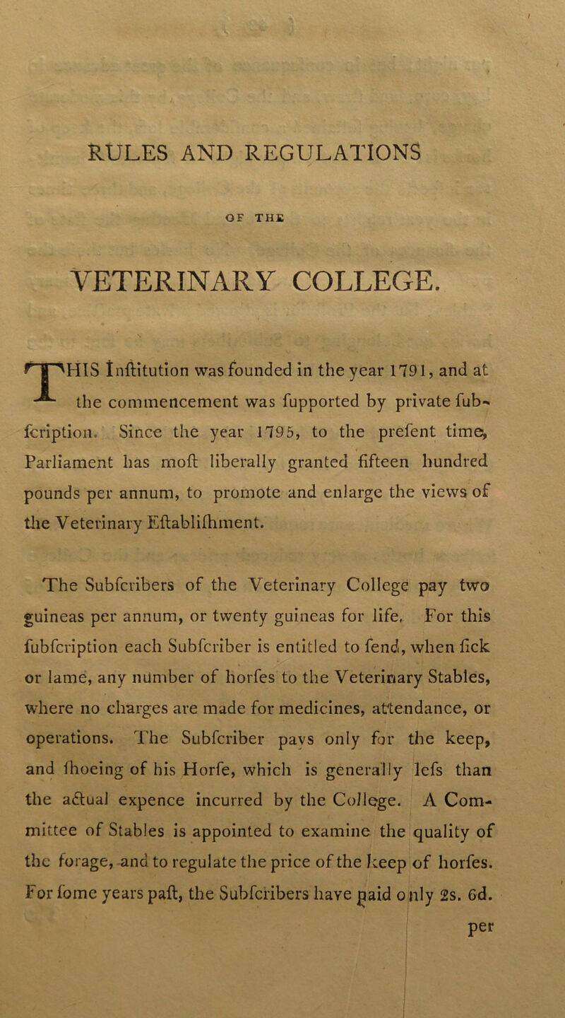 RULES AND REGULATIONS OF THE VETERINARY COLLEGE. HIS tnflitution was founded in the year 1791, and at the commencement was fupported by private fub- fcription. Since the year 1795, to the prefent time^ Parliament has moft liberally granted fifteen hundred pounds per annum, to promote and enlarge the views of the Veterinary Eftablilhment. The Subfcribers of the Veterinary College pay two guineas per annum, or twenty guineas for life, For this fubfcription each Subfcriber is entitled to fend, when fick or lame, any number of horfes to the Veterinary Stables, where no charges are made for medicines, attendance, or operations. The Subfcriber pavs only far the keep, and ihoeing of his Horfe, which is generally lefs than the adtual expence incurred by the College. A Com- mittee of Stables is appointed to examine the quality of the forage, and to regulate the price of the keep of horfes. For fome years paft, the Subfcribers have jmd o lily 2s. 6d. per