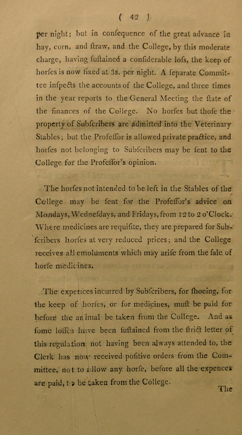 per night; hut in confequence of the great advance in hay, corn, and ftraw, and the College, by this moderate charge, having fuftained a confiderable lofs, the keep of horfes is now fixed at 3s. per night. A feparate Commit- tee infpe&s the accounts of the College, and three times in the year reports to the General Meeting the Hate of the finances of the College. No horfes but thofe the property of Subfcribers are admitted into the Veterinary Stables; but the Profeftor is allowed private praftice, and horfes not belonging to Subfcribers may be fent to the College for the Profeffor’s opinion. The horfes notinteneled to be left in the Stables of the College may be fent for the Profeflbr’s advice on Mo.ndays, Wednesdays, and Fridays, from 12 to 2 o’Clock. Where medicines are requifite, they are prepared for Sub- fcribers horfes at very reduced prices; and the College receives all emoluments which may arife from the fale of horfe medicines. The expences incurred by Subfcribers, for (hoeing, for the keep of horfes, or for medicines, muff be paid for before the an imal be taken from the College. And as fome loftcs have been fuftained from the ftrift letter of this regulation not having been always attended to, the Clerk has now received pofitive orders from the Com- mittee, not to allow any horfe, before all the expences are paid, t>9 be taken from the College. The