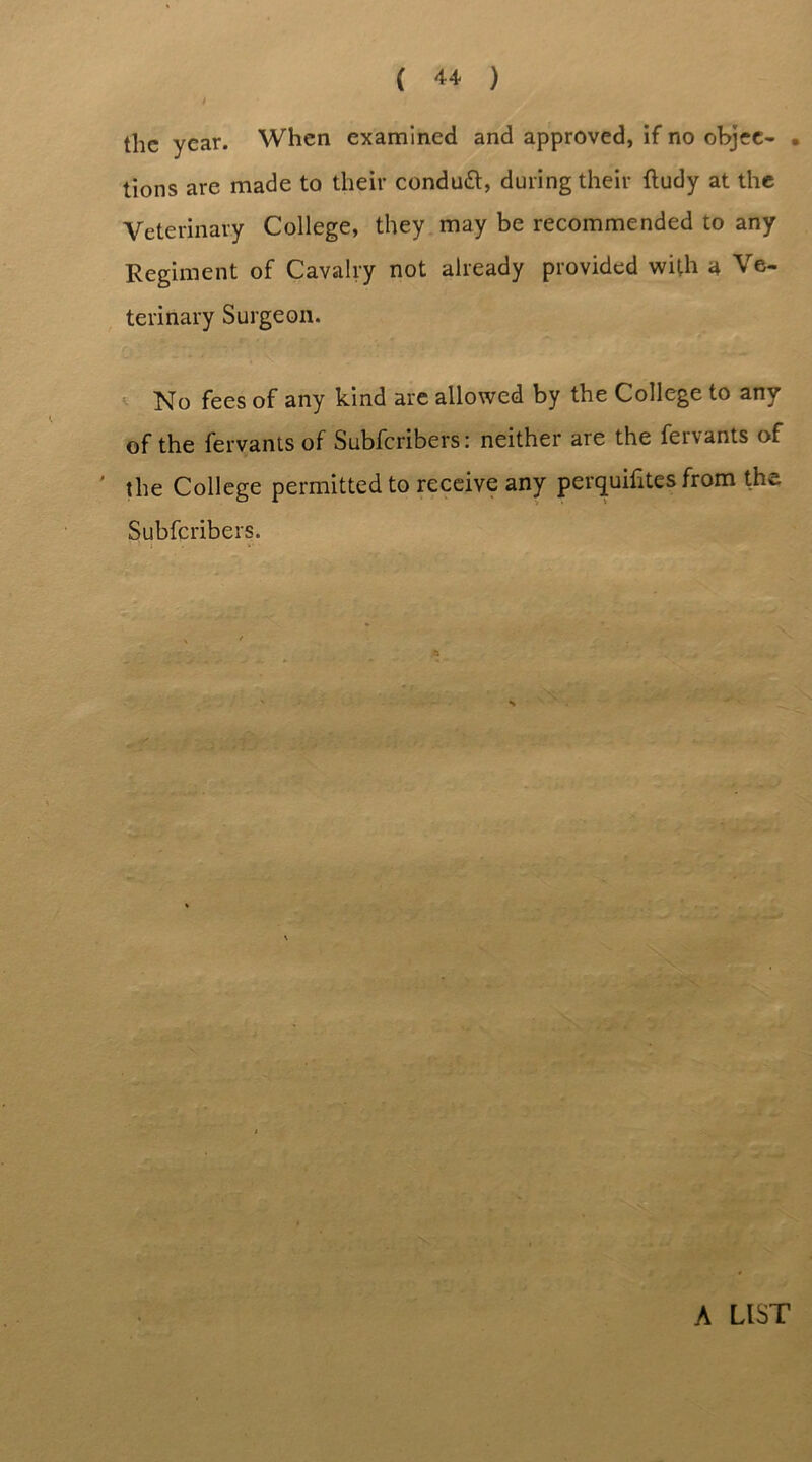 the year. When examined and approved, if no objee- • tions are made to their conduct, during their ftudy at the Veterinary College, they may be recommended to any Regiment of Cavalry not already provided with a Ve- terinary Surgeon. No fees of any kind are allowed by the College to any of the feryams of Subfcribers: neither are the fervants of ' the College permitted to receive any perquifites from the Subfcribers.