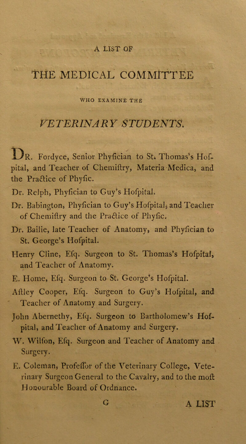 THE MEDICAL COMMITTEE WHO EXAMINE THE VETERINARY STUDENTS. Dr. Fordyce, Senior Phyfician to St* Thomas’s Hof- pital, and Teacher of Chemiftry, Materia Medica, and the Practice of Phytic. Dr. Rclph, Phyfician to Guy’s Hofpitah Dr. Babington, Phyfician to Guy’s Hofpitalj and Teacher of Chemiftry and the Practice of Phyfic. Dr. Bailie, late Teacher of Anatomy, and Phyfician to St. George’s Hofpital. Henry Cline, Efq. Surgeon to St. Thomas’s Hofpital, and Teacher of Anatomy. E. Home, Efq. Surgeon to St* George’s Hofpital. Aftley Cooper, Efq. Surgeon to Guy’s Hofpital, and Teacher of Anatomy and Surgery. John Abernethy, Efq. Surgeon to Bartholomew’s Hof- pital, and Teacher of Anatomy and Surgery. W. Wilfon, Efq. Surgeon and Teacher of Anatomy and Surgery. E. Coleman, Profeftbr of the Veterinary College, Vete- rinary Surgeon General to the Cavalry, and to the moft: Honourable Board of Ordnance.