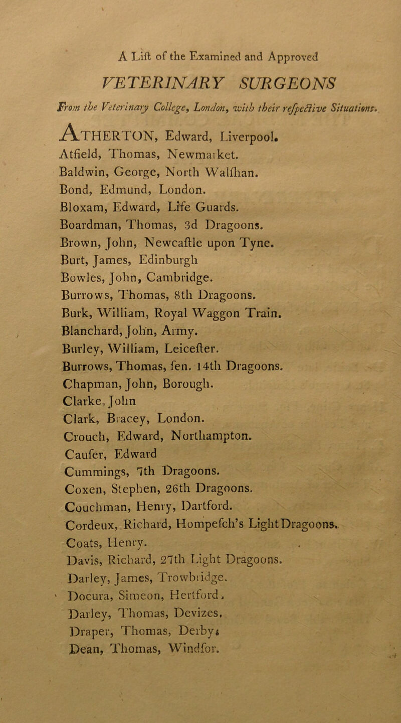 A Lift of the Examined and Approved VETERINARY SURGEONS From the Veterinary College, London, ivitb their refpcdlive Situations. Athert ON, Edward, Liverpool* Atfield, Thomas, Newmaiket. Baldwin, George, North Walfhan. Bond, Edmund, London. Bloxam, Edward, Life Guards. Boardman, Thomas, 3d Dragoons. Brown, John, Newcaflle upon Tyne. Burt, James, Edinburgh Bowles, John, Cambridge. Burrows, Thomas, 8th Dragoons. Burk, William, Royal Waggon Train. Blanchard, John, Army. Burley, William, Leicefter. Burrows, Thomas, fen. 14th Dragoons. Chapman, John, Borough. Clarke, John Clark, Bracey, London. Crouch, Edward, Northampton. Caufer, Edward Cummings, Tth Dragoons. Coxen, Stephen, 26th Dragoons. Couchman, Henry, Dartford. Cordeux, Richard, Hompefch’s Light Dragoons. Coats, Henry. Davis, Richard, 27th Light Dragoons. Darley, James, Trowbridge. 1 Docura, Simeon, Hertford. Dailey, Thomas, Devizes, Draper, Thomas, Derby; Dean, Thomas, Windfor.