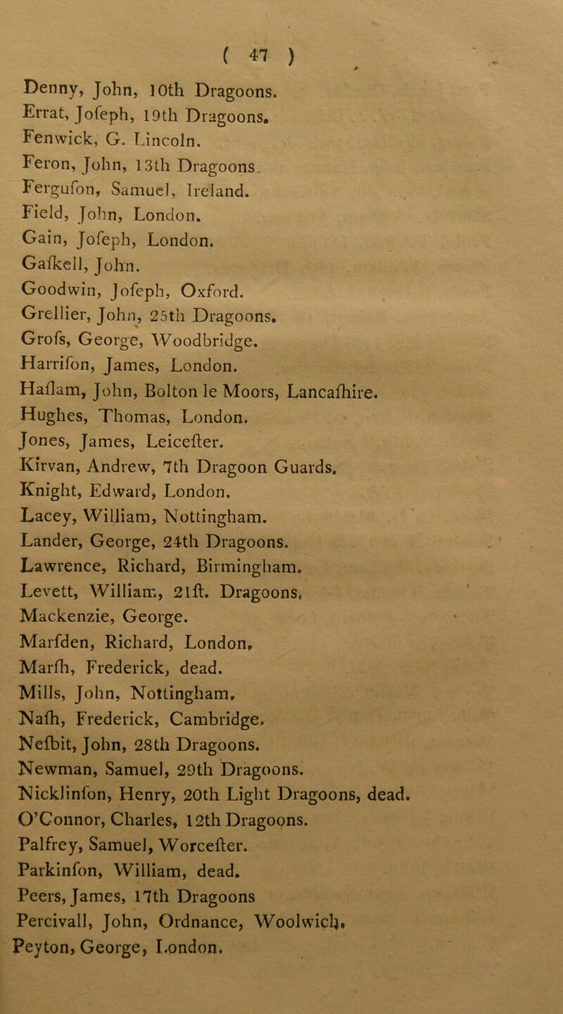 > E>enny, John, 10th Dragoons. Errat, Jofeph, 19th Dragoons. Fenwick, G. Lincoln. Feron, John, 13th Dragoons. Fergufon, Samuel, Ireland. Field, John, London. Gain, Jofeph, London. Gafkell, John. Goodwin, Jofeph, Oxford. Grellier, John, 25th Dragoons. Grofs, George, Woodbridge. Harrifon, James, London. Haflam, John, Bolton le Moors, Lancafhire. Hughes, Thomas, London. Jones, James, Leicefter. Kirvan, Andrew, 7th Dragoon Guards. Knight, Edward, London. Lacey, William, Nottingham. Lander, George, 24th Dragoons. Lawrence, Richard, Birmingham. Levett, William, 21 ft. Dragoons, Mackenzie, George. Marfden, Richard, London. Marfh, Frederick, dead. Mills, John, Nottingham, Nath, Frederick, Cambridge. Nefbit, John, 28th Dragoons. Newman, Samuel, 29th Dragoons. NickJinfon, Henry, 20th Light Dragoons, dead. O’Connor, Charles, 12th Dragoons. Palfrey, Samuel, Worcefter. Parkinfon, William, dead. Peers, James, 17th Dragoons Percivall, John, Ordnance, Woolwich. Peyton, George, London.