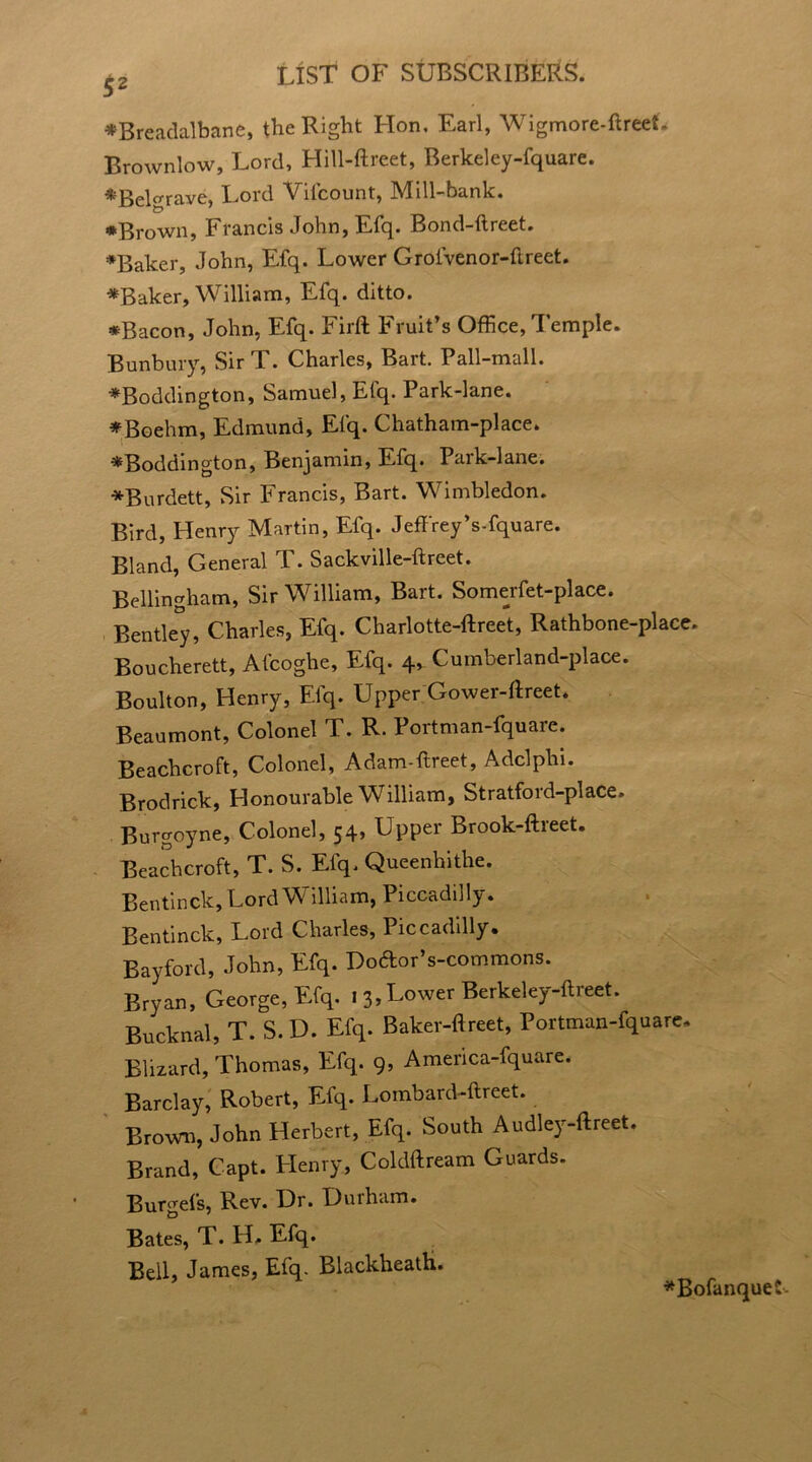 ♦Breadalbane, the Right Flon. Earl, Wigmore-ftreet. Brownlow, Lord, Hill-ftreet, Berkeley-fquare. *:Belgrave, Lord Vilcount, Mill-bank. * Brown, Francis John, Efq. Bond-ftreet. ♦Baker, John, Efq. Lower Grofvenor-ftreet. ♦Baker, William, Efq. ditto. *Bacon, John, Efq. Firft Fruit’s Office, Temple. Bunbury, Sir T. Charles, Bart. Pall-mall. ♦Boddington, Samuel, Efq. Park-lane. ♦Boehm, Edmund, Efq. Chatham-place. ♦Boddington, Benjamin, Efq. Park-lane. ♦Burdett, Sir Francis, Bart. Wimbledon. Bird, Henry Martin, Efq. Jeffrey’s-fquare. Bland, General P. Sackville-ftreet. Bellingham, Sir William, Bart. Somerfet-place. Bentley, Charles, Efq. Charlotte-ftreet, Rathbone-place. Boucherett, Afcoghe, Efq. 4, Cumberland-place. Boulton, Henry, Efq. Upper Gower-ftreet. Beaumont, Colonel T. R. Portman-fquare. Beachcroft, Colonel, Adam-flreet, Adclphi. Brodrick, Honourable William, Stratford-place. Burgoyne, Colonel, 54, Upper Brook-ftreet. Beachcroft, T. S. Efq. Queenhithe. Bentinck, Lord William, Piccadilly. Bentinck, Lord Charles, Piccadilly. Bayford, John, Efq. Dodor’s-commons. Bryan, George, Efq. 1 3, Lower Berkeley-ftreet. Bucknal, T. S.D. Efq. Baker-ftreet, Portman-fquare, Blizzard, Thomas, Efq. 9, America-fquare. Barclay, Robert, Efq. Lombard-ftreet. Brown, John Herbert, Efq. South Audley-ftreet. Brand, Capt. Llenry, Coldftream Guards. Burgefs, Rev. Dr. Durham. Bates, T. H. Efq. Bell, James, Efq. BlackheatH. ♦Bofanque r>