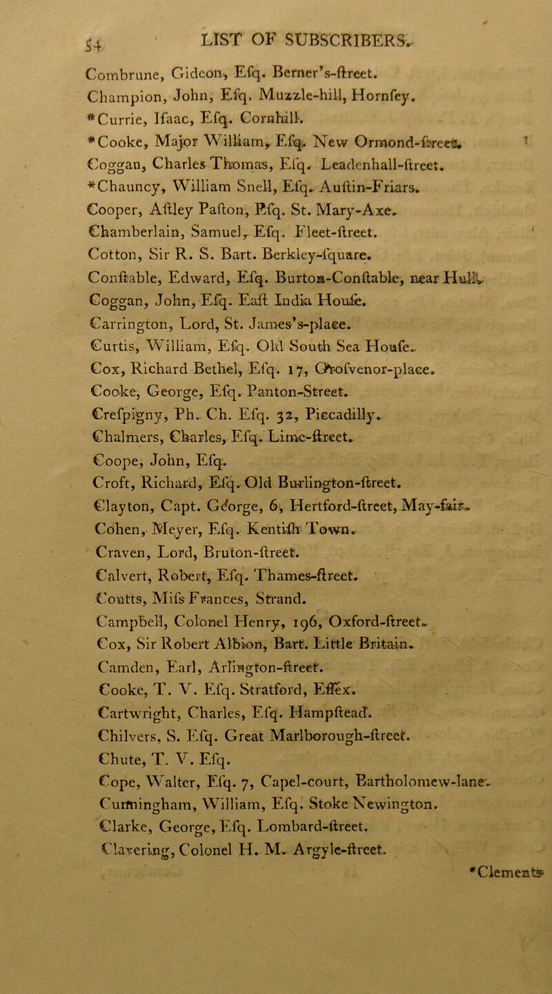 S4 Combrune, Gideon, Efq. Berner’s-ftreet. Champion, John, Efq. Muzzle-hill, Hornfey. * Currie, Ifaac, Efq. CornhdlL * Cooke, Major William, Efi^. New Ormond-Lreeti. Coggan, Charles Thomas, Efq. Leadenhall-ftreet. *Chauncy, William Snell, Efq.. Auftin-Friars. Cooper, Aflley Pafton, Rfq. St. Mary-Axe. Chamberlain, Samuel, Efq. Fleet-flreet. Cotton, Sir R. S. Bart. Berklcy-fquare. Conftable, Edward, Efq. Burton-Conftable, near Huliv Coggan, John, Efq. Eaft India Houle. Carrington, Lord, St. James’s-plaee. Curtis, William, Efq. Old South Sea Houfe. Cox, Richard Bethel, Efq. 17, Gtoofvenor-plaee. Cooke, George, Efq. Panton-Street. Crefpigny, Ph. Ch. Efq. 32, Piccadilly. Chalmers, Charles, Efq. Lime-ftreet. Goope, John, Efq. Croft, Richard, Efq. Old Burlington-ftreet. Clayton, Capt. Gdorge, 6, Hertford-ftreet, May-fair,. Cohen, Meyer, Efq. Kenti-fb Town* Craven, Lord, Bruton-flreet. Calvert, Robert, Efq. Thames-ftreet. Coutts, Mifs Frances, Strand. Campbell, Colonel Henry, 196, Oxford-ftreet. Cox, Sir Robert Albion, Bart. Little Britain. Camden, Earl, Arlington-ftreef. Cooke, T. V. Efq. Stratford, Eflex. Cartwright, Charles, Efq. HampfteacT. Chilvers, S. Efq. Great Marlborough-ftreet. Chute, T. V. Efq. Cope, Walter, Efq. 7, Capel-court, Bartholomew-lane. Curmingham, William, Efq. Stoke Newington. Clarke, George, Efq. Lombard-itreet. Clavering, Colonel H. M. Argyle-ftreet. •Clements