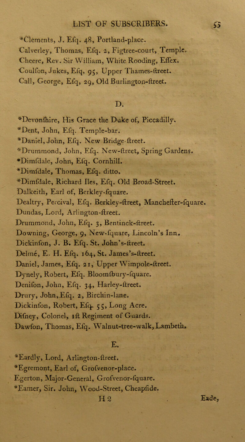 ^Clements, J. Efq. 48, Portland-place. Calverley, Thomas, Efq. 2, Figtree-court, Temple. Cheere, Rev. Sir William, White Rooding, Eflex. Coulfon, Jukes, Efq. 93, Upper Thames-ftreet. Call, George, Efq, 29, Old Burlington-ftreet. D. *DevonIhire, His Grace the Duke of, Piccadilly. *Dent, John, Efq. Temple-bar. ^Daniel, John, Efq. New Bridge-ftreet. ^Drummond, John, Efq. New-ftreet, Spring Gardens. •Dimfdale, John, Eiq. Cornhill. *Dimfdale, Thomas, Efq. ditto. *Dimfdale, Richard lies, Efq. Old Broad-Street. Dalkeith, Earl of, Berkley-fquare. Dealtry, Percival, Efq. Berkley-ftreet, Manchefter-fquare. Dundas, Lord, Arlington-ftreet. Drummond, John, Efq. 3, Bentinck-ftreet. Downing, George, 9, New-fquare, Lincoln’s Inn. Dickinfon, J. B. Efq. St. John’s-ftreet. Delme, E. H. Efq. 164, St. James’s-ftreet. Daniel, James, Efq. 21, Upper Wimpole-ftreet. Dynely, Robert, Efq. Bloomfbury-fquare. Denifon, John, Efq. 34, Harley-ftreet. Drury, John, Efq. 2, Birchin-lane. Dickinfon, Robert, Efq. 55, Long Acre. Difney, Colonel, ift Regiment of Guards. Dawfon, Thomas, Efq. Walnut-tree-walk, Lambeth, E. *Eardly, Lord, Arlington-ftreet. *Egremont, Earl of, Grofvenor-place. Egerton, Major-General, Grofvenor-fquare. ^Earner, Sir. John, Wood-Street, Cheapftde. H 2 . Eade,