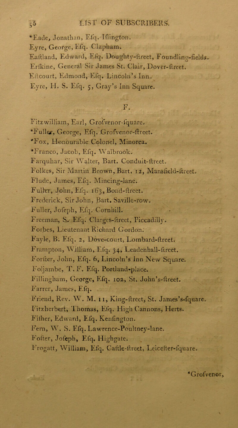 5^ *Eade, Jonathan, Efq. Iflington. Eyre, George, Efq. Clap-ham. Ealtland, Edward, Efq. Doughty-ftreet, Foundling-fields. Ertkine, General Sir James St. Clair, Dovcr-fircet. Ellcourt, Edmond, Efq* Lincoln’s Inn. Eyre, II. S. Efq. 5, Gray’s Inn Square. Fitzwilliam, Earl, Grofvenor-fquare. ♦Fuller, George, Efq. Grofvenor-flreet. *Fox, Honourable Colonel, Minorca. ♦Franco, Jacob, Efq. W alb rook. Farquhar, Sir Walter, Bart. Conduit-flreet. Folkes, Sir Martin Brown, Bart. 12, Mansfield-ftreet. Flude, James, Efq. Mincing-lane. Fuller, John, Efq. 163, Bond-ftrcet. Frederick, Sir John, Bart. Saville-row. Fuller, Jofeph, Efq. Cornhill. Freeman, S. Efq. Clarges-flreet, Piccadilly^. Forbes, Lieutenant Richard Gordon. Fayle, B. Efq. 2, Dove-court, Lombard-ftreet. Frampton, William, Efq. 34, Leadenhall-ftreet. Fortier, John, Efq. 6, Lincoln’s Inn New Square. Foljambe, T. F. Efq. Portland*place. Fillingliam, George, Efq. 102, St. John’s-tlreet. f'arrer, James, Efq. Friend, Rev. W. M. 11, King-ftrect, St. James’s-fquare. Fitzherbert, Thomas, Efq. High Cannons, Herts. Either, Edward, Efq. Kenfington. Fern, W. S. Efq. Lawrence-Poultney-lane. E'ottcr, Jofeph, Efq. Highgate. Frogatt, William, Efq. Caftle-fireet, Leicetter-fquare. *Grofvenor,