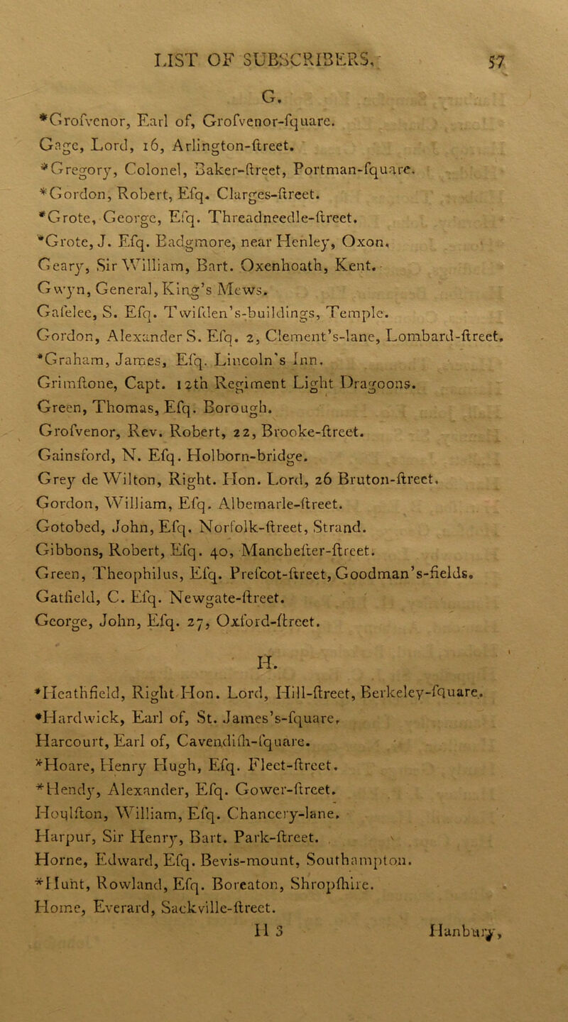 G. *Grofvcnor, Earl of, Grofvenor-fquare. Gage, Lord, 16, Arlington-ftreet. * Gregory, Colonel, Baker-ftreet, Portman-fquare. ^Gordon, Robert, Efq. Clurges-ftreet. *Grote, George, Efq. Threadneedle-ftreet. #Grote, J. Efq. Badgmore, near Henley, Oxon. Geary, Sir William, Bart. Oxenhoath, Kent. G wyn, General, King’s Mews. Gafelee, S. Efq. Twifden’s-buildings, Temple. Gordon, Alexanders. Efq. 2, Clement’s-lane, Lombard-ftreet, *Graham, James, Efq. Lincoln's Inn. Grim Rone, Capt. 12th Regiment Light Dragoons. Green, Thomas, Efq. Borough. Grofvenor, Rev. Robert, 22, Brooke-ftrect. Gainsford, N. Efq. Holborn-bridge. Gre)’- de Wilton, Right. Hon. Lord, 26 Bruton-ftreet. Gordon, William, Efq. Albemarle-ftreet. Gotobed, John, Efq. Norf'olk-ftreet, Strand. Gibbons, Robert, Efq. 40, Mancheller-ftreet. Green, Theophilus, Efq. Prefcot-ftreet, Goodman’s-helds, Gatfield, C. Efq. Newgate-ftreet. George, John, Efq. 27, Oxford-ftrect. H. *Heathfield, Right Elon. Lord, Hill-ftreet, Bei;keley-fquare.. •Hardwick, Earl of, St. James’s-fquare, Harcourt, Earl of, Cavendith-fquare. *Hoare, Henry Hugh, Efq. Flect-ftreet. * Bendy, Alexander, Efq. Gower-ftrcet. Hoqlfton, William, Efq. Chancery-lane, Harpur, Sir Henry, Bart. Park-ftreet. Horne, Edward, Efq. Bevis-mount, Southampton. *IIu'nt, Rowland, Efq. Boreaton, Shropfhiie. Home, Everard, Sackville-ftreet. El 3 El an bury.