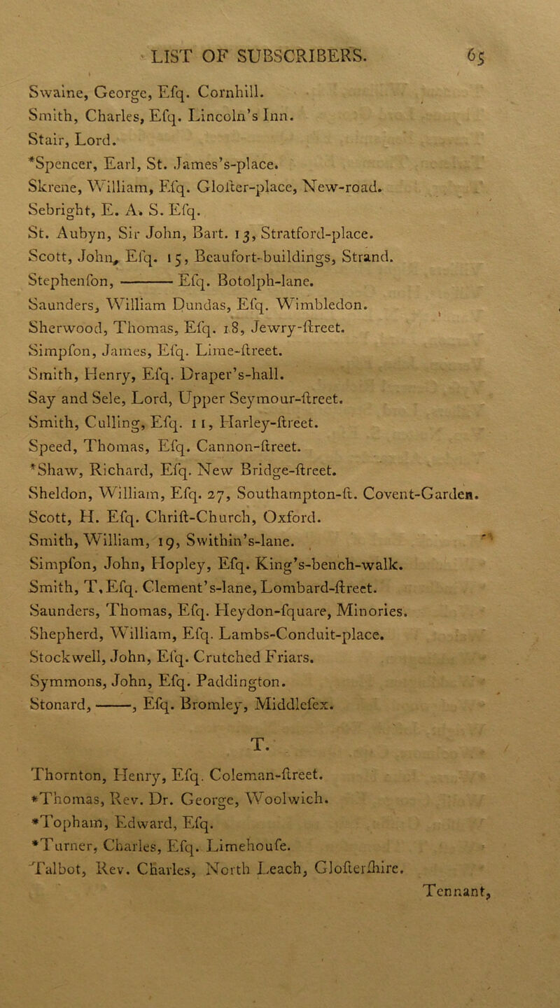 1 / Swaine, George, Efq. Cornhill. Smith, Charles, Efq. Lincoln’s Inn. Stair, Lord. *Spencer, Earl, St. James’s-place. Skrene, William, Efq. Glolter-place, New-road. Sebright, E. A* S. Efq. St. Aubyn, Sir John, Bart. 13, Stratford-place. Scott, John, Efq. 15, Beaufort-buildings, Strand. Stcphenfon, Efq. Botolph-lane. Saunders, William Dundas, Efq. Wimbledon. Sherwood, Thomas, Efq. iS, Jewry-fLeet. Simpfon, James, Efq. Lime-hreet. Smith, Henry, Efq. Draper’s-hall. Say and Sele, Lord, Upper Seymour-ftreet. Smith, Culling, Efq. 11, Harley-ftreet. Speed, Thomas, Efq. Cannon-ftreet. *Shaw, Richard, Efq. New Bridge-ftreet. Sheldon, William, Efq. 27, Southampton-ft. Covent-Garden. Scott, H. Efq. Chrift-Church, Oxford. Smith, William, 19, Svvithin’s-lane. Simpfon, John, Hopley, Efq. King’s-bench-walk. Smith, T,Efq. Clement’s-lane, Lombard-ftreet. Saunders, Thomas, Efq. Heydon-fquare, Minories. Shepherd, WTilliam, Efq. Lambs-Conduit-place. Stockwell, John, Efq. Crutched Friars. Symmons, John, Efq. Paddington. Stonard, , Efq. Bromley, Middlefex. T. Thornton, Henry, Efq. Coleman-Ilreet. *Tnomas, Rev. Dr. George, Woolwich. *Topham, Edward, Efq. •Turner, Charles, Efq. Limehoufe. Talbot, Rev. Charles, North Leach, Glofterfhire. Tennant,