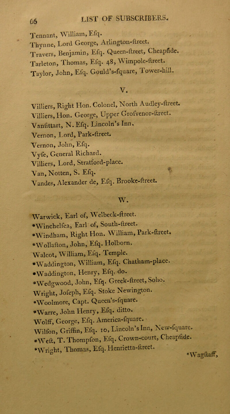 Tennant, William, Efq. Thynne, Lord George, Arlington-ftreet. Travers, Benjamin, Efq. Quecn-ftreet, Cheapfide. Tarleton, Thomas, Efq. 48, Wimpole-ftreet. Taylor, John, Elq. Gould’s-fquare, rower-hill. V. Villiers, Right Hon. Colonel, North Audley-ftreet. Villiers, Hon. George, Upper Grofvenor-ftreet. Vanfittart, N.Efq. Lincoln’s Inn. Vernon, Lord, Park-ftreet. Vernon, John, Efq. Vyfe, General Richard. Villiers, Lord, Stratford-place. Van, Notten, S. Efq. Vandes, Alexander de, Efq. Brooke-ftreet. W. Warwick, Earl of, Welbeck-ftreet. *Winchelfea, Earl of, South-ftreet. ♦Windham, Right Hon. William, Park-ftreet. *W oil aft on, John, Efq. Holborn. Walcot, William, Efq. Temple. •Waddington, William, Efq. Chatliam-place. •Waddington, Henry, Efq. do. ♦Wedgwood, John, Efq. Greek-ftreet, Soho. Wright, Jofeph, Efq. Stoke Newington. ♦Woolmore, Capt. Queen’s-fquare. ♦Warre, John Henry, Efq. ditto. Wolff, George, Efq. America-fquare. Wilfon, Griffin, Efq. 10, Lincoln’s Inn, New-fquare. #Weft, T. Thompfon, Efq. Crown-court, Cheapfide. ♦Wright, Thomas, Efq. Henrietta-ftreet. ♦Wagftaff,