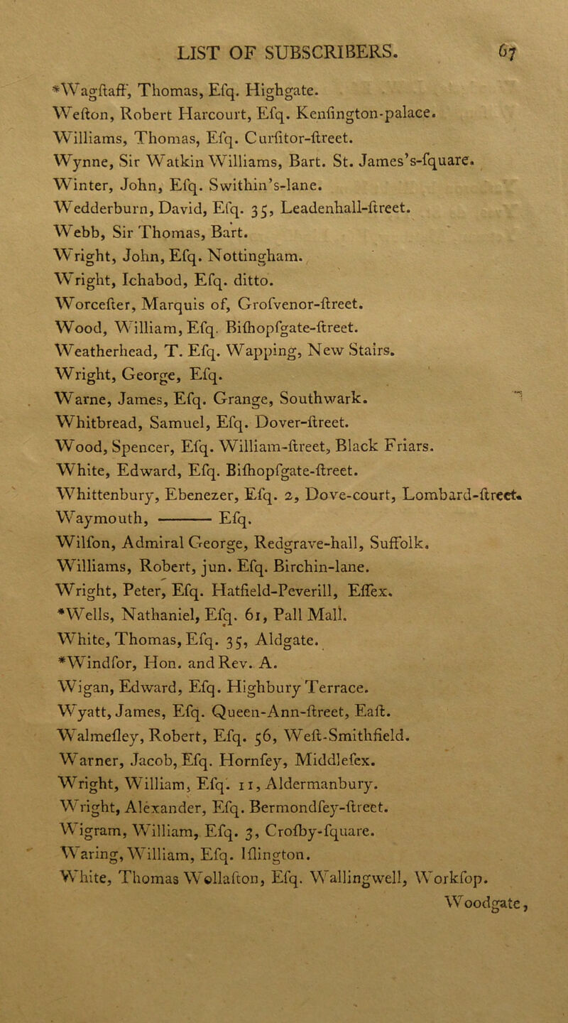 *WagftafF, Thomas, Efq. Highgate. Wefton, Robert Harcourt, Efq. Kenfington-palace. Williams, Thomas, Efq. Curfttor-ftreet. Wynne, Sir Watkin Williams, Bart. St. James’s-fquare. Winter, John, Efq. Swithin’s-lane. Wedderburn, David, Efq. 35, Leadenhall-ftreet. Webb, Sir Thomas, Bart. Wright, John, Efq. Nottingham. Wright, Ichabod, Efq. ditto. Worcefter, Marquis of, Grofvenor-ftreet. Wood, William, Efq. Bifhopfgate-ftreet. Weatherhead, T. Efq. Wapping, New Stairs. Wright, George, Efq. Warne, James, Efq. Grange, Southwark. Whitbread, Samuel, Efq. Dover-ltreet. Wood, Spencer, Efq. William-ftreet, Black Friars. White, Edward, Efq. Bifhopfgate-ftreet. Whittenbury, Ebenezer, Efq. 2, Dove-court, Lombard-ftreet* Waymouth, Efq. Wilfon, Admiral G-eorge, Redgrave-hall, Suffolk, Williams, Robert, jun. Efq. Birchin-lane. Wright, Peter, Efq. Hatfield-Peverill, Eftex. *Wells, Nathaniel, Efq. 61, Pall Mall. White, Thomas, Efq. 35, Aldgate. *Windfor, Hon. and Rev. A. Wigan, Edward, Efq. Highbury Terrace. Wyatt, James, Efq. Queen-Ann-ftreet, Eaft. Walmefley, Robert, Efq. 36, Weft-Smithfield. Warner, Jacob, Efq. Hornfey, Middlefex. Wright, William, Efq. 11, Aldermanbury. W right, Alexander, Efq. Bermondfey-ftrect. W igram, William, Efq. 3, Crofby-fquare. W aring, William, Efq. Iflington. White, Thomas Wollafton, Efq. Wallingwell, Workfop. W oodgate,