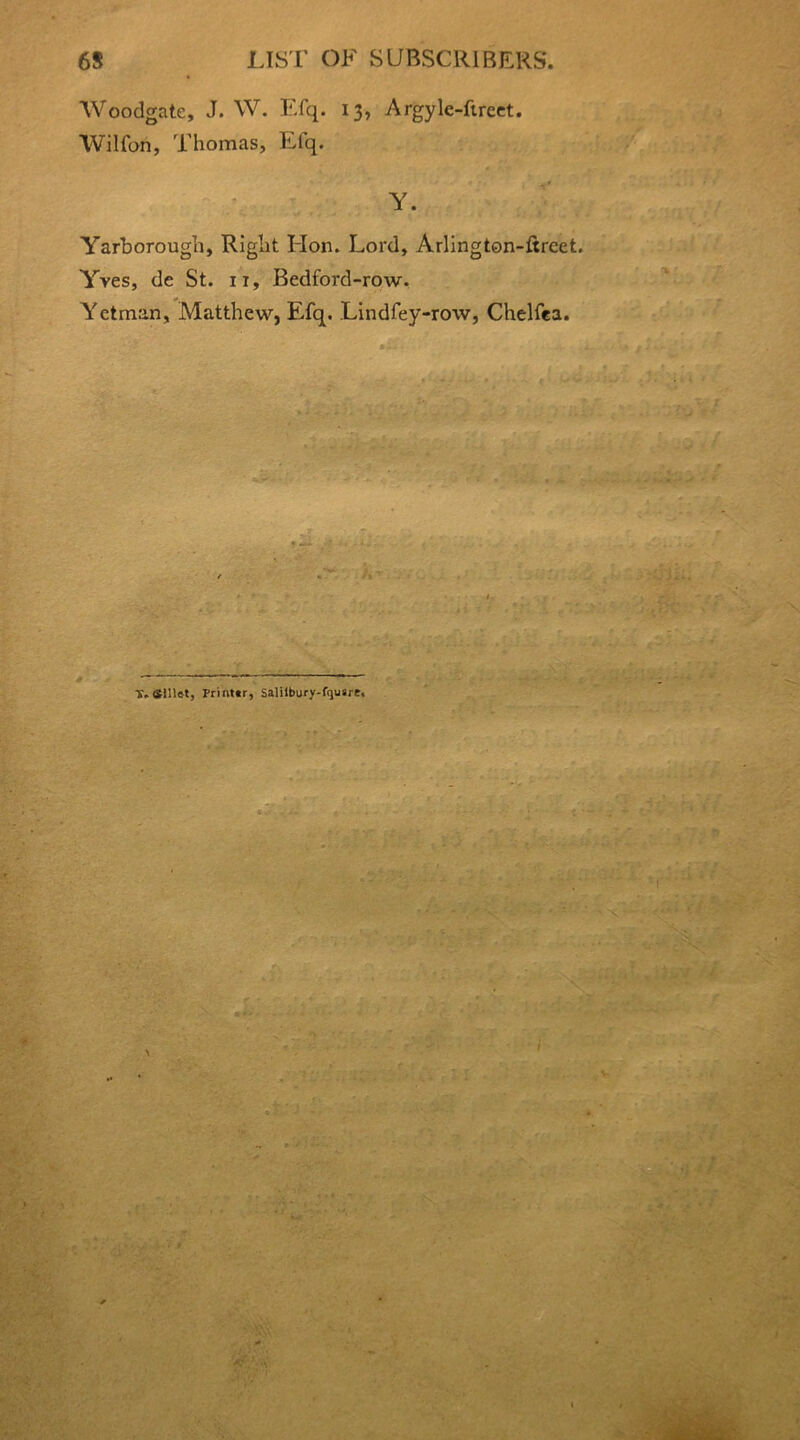 Woodgate, J. W. Efq. 13, Argyle-ftreet. Wilfon, Thomas, Elq. Y. Yarborough, Right Hon. Lord, Arlington-ftrcet. Yves, de St. it, Bedford-row. Yetman, Matthew, Efq. Lindfey-row, Chelfea. Y. Slllet, Printtr, Salilbury-f<ju»rt.