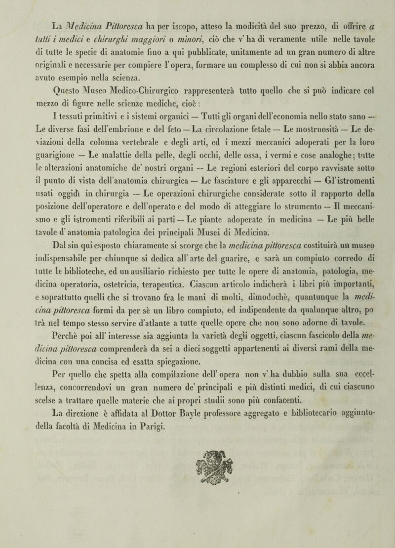 La Medicina Pittoresca ha per iscopo, atteso la modicità del suo prezzo, di offrire a tutti i medici e chirurghi maggiori o minori, ciò che v’ ha di veramente utile nelle tavole di tutte le specie di anatomie fino a qui pubblicate, unitamente ad un gran numero di altre originali e necessarie per compiere l’opera, formare un complesso di cui non si abbia ancora avuto esempio nella scienza. Questo Museo Medico-Chirurgico rappresenterà tutto quello che si può indicare col mezzo di figure nelle scienze mediche, cioè : I tessuti primitivi e i sistemi organici — Tutti gli organi dell’economia nello stato sano --- Le diverse fasi dell’embrione e del feto —La circolazione fetale — Le mostruosità — Le de¬ viazioni della colonna vertebrale c degli arti, ed i mezzi meccanici adoperali per la loro guarigione — Le malattie della pelle, degli occhi, delle ossa, i vermi e cose analoghe; tutte le alterazioni anatomiche de’ nostri organi —- Le regioni esteriori del corpo ravvisale sotto il punto di vista dell’anatomia chirurgica — Le fasciature e gli apparecchi — Gl’istromenti usati oggidì in chirurgia — Le operazioni chirurgiche considerate sotto il rapporto della posizione dell’operatore e dell’operato e del modo di atteggiare lo strumento — Il meccani¬ smo e gli istromenti riferibili ai parti — Le piante adoperate in medicina — Le più belle tavole d’anatomia patologica dei principali Musei di Medicina. Dal sin qui esposto chiaramente si scorge che la medicina pittoresca costituirà un museo indispensabile per chiunque si dedica all’ arte del guarire, e sarà un compiuto corredo di tutte le biblioteche, ed un ausiliario richiesto per tutte le opere di anatomia, patologia, me¬ dicina operatoria, ostetricia, terapeutica. Ciascun articolo indicherà i libri più importanti, c soprattutto quelli che si trovano fra le mani di molti, dimodoché, quantunque la medi¬ cina pittoresca formi da per se un libro compiuto, ed indipendente da qualunque altro, po Irà nel tempo stesso servire d’atlante a tutte quelle opere che non sono adorne di tavole. Perchè poi all’ interesse sia aggiunta la varietà degli oggetti, ciascun fascicolo della me¬ dicina pittoresca comprenderà da sei a dieci soggetti appartenenti ai diversi rami della me¬ dicina con una concisa ed esatta spiegazione. Per quello che spetta alla compilazione dell’ opera non v’ ha dubbio sulla sua eccel¬ lenza, concorrendovi un gran numero de’ principali e più distinti medici, di cui ciascuno scelse a trattare quelle materie che ai propri studii sono più confacenti. La direzione è affidata al Dottor Bayle professore aggregato e bibliotecario aggiunto- delia facoltà di Medicina in Parigi.