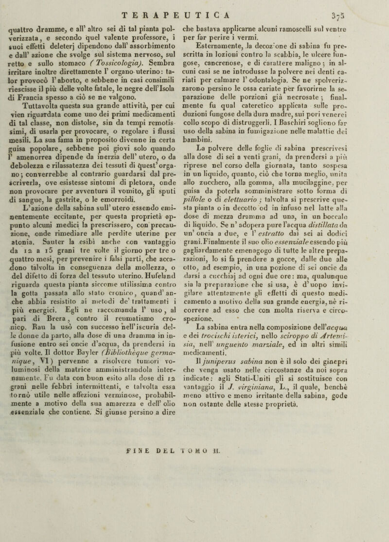 quattro dramme, e all’ altro sei di tal pianta pol¬ verizzata , e secondo quel valente professore, i suoi effetti deleterj dipendono dall’ assorbimento e dall’ azione che svolge sul sistema nervoso, sul retto e sullo stomaco ( Tossicologia). Sembra irritare inoltre direttamente 1’ organo uterino: ta- lor provocò l’aborto, e sebbene in casi consimili riescisse il più delle volte fatale, le negre dell’Isola di Francia spesso a ciò se ne valgono. Tuttavolta questa sua grande attività, per cui vien riguardata come uno dei primi medicamenti di tal classe, non distolse, sin da tempi remotis simi, di usarla per provocare, o regolare i flussi mesili. La sua fama in proposito divenne in certa guisa popolare, sebbene poi giovi solo quando 1’ amenorrea dipende da inerzia dell’ utero, o da debolezza e rilassatezza dei tessuti di quest’orga¬ no; converrebbe al contrario guardarsi dal pre¬ scriverla, ove esistesse sintomi di pletora, onde non provocare per avventura il vomito, gli sputi di sangue, la gastrite, o le emorroidi. L’azione della sabina sull’utero essendo emi¬ nentemente eccitante, per questa proprietà ap¬ punto alcuni medici la prescrissero, con precau¬ zione, onde rimediare alle perdite uterine per atonia. Sauter la esibì anche con vantaggio da 12 a i5 grani tre volte il giorno per tre o quattro mesi, per prevenire i falsi parti, che acca¬ dono talvolta in conseguenza della mollezza, o del difetto di forza del tessuto uterino. Hufeland riguarda questa pianta siccome utilissima contro la gotta passata allo stato cronico, quand’an¬ che abbia resistito ai metodi de’ trattamenti i più energici. Egli ne raccomanda 1’ uso, al pari di Brera, contro il reumatismo cro¬ nico. Rau la usò con successo nell’iscuria del¬ le donne da parto, alla dose di una dramma in in¬ fusione entro sei oncie d’acqua, da prendersi in più volte. Il dottor Bayler (Bibliothèque germa- nique, VI) pervenne a risolvere tumori vo¬ luminosi della matrice amministrandola inter¬ namente. Fu data con buon esito alla dose di 12, grani nelle febbri intermittenti, e talvolta essa tornò utile nelle affezioni verminose, probabil¬ mente a motivo della sua amarezza e dell’ olio essenziale che contiene. Si giunse persino a dire che bastava applicarne alcuni ramoscelli sul ventre per far perire i vermi. Esternamente, la decoz:one di sabina fu pre¬ scritta in lozioni contro la scabbia, le ulcere fun¬ gose, cancrenose, e di carattere maligno; in al¬ cuni casi se ne introdusse la polvere nei denti ca¬ riati per calmare 1’ odontalgia. Se ne spolveriz¬ zarono persino le ossa cariate per favorirne la se¬ parazione delle porzioni già necrosate ; final¬ mente fu qual cateretico applicata sulle pro¬ duzioni fungose della dura madre, sui pori venerei collo scopo di distruggerli. I Baschiri sogliono far uso della sabina in fumigazione nelle malattie dei bambini. La polvere delle foglie di sabina prescrivesi alla dose di sei a venti grani, da prendersi a più riprese nel corso della giornata, tanto sospesa in un liquido, quanto, ciò che torna meglio, unita allo zucchero, alla gomma, alla mucilaggine, per guisa da poterla somministrare sotto forma di jpillole o di elettuario ; talvolta si prescrive que¬ sta pianta oin decotto od in infuso nel latte alla dose di mezza dramma ad una, in un boccale di liquido. Se n’ adopera pure l’acqua distillatala un’ oncia a due, e 1’ estratto dai sei ai dodici grani. Finalmente il suo olio essenziale essendo più gagliardamente emenagogo di tutte le altre prepa¬ razioni, lo si fa prendere a gocce, dalle due alle otto, ad esempio, in una pozione di sei oncie da darsi a cucehiaj ad ogni due ore: ma, qualunque sia la preparazione che si usa, è d’uopo invi¬ gilare attentamente gli effetti di questo medi¬ camento a motivo della sua grande energia, nè ri¬ correre ad esso che con molta riserva e circo¬ spezione. La sabina entra nella composizione òéNacqau e dei trocischi isterici, nello sciroppo di Artemì- sia, nell’ unguento marziale, ed in altri simili medicamenti. Il juniperus sabina non è il solo dei ginepri che venga usato nelle circostanze da noi sopra indicate: agli Stati-Uniti gli si sostituisce con vantaggio il J. virginiana, L., il quale, benché meno attivo e meno irritante della sabina, gode non ostante delle stesse proprietà. TOMO 11. \ FINE DEL