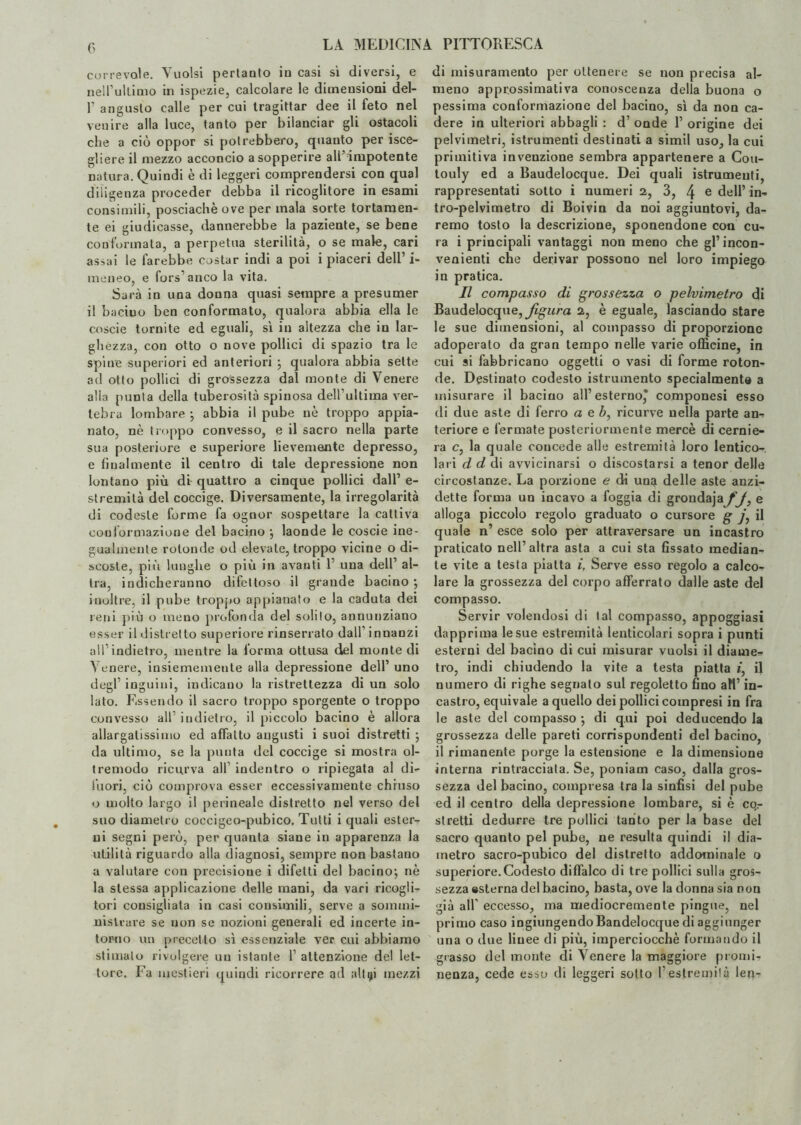 corre voi e. Vuoisi pertanto in casi sì diversi, e nell’ultimo in ispezie, calcolare le dimensioni del- r angusto calle per cui tragittar dee il feto nel venire alla luce, tanto per bilanciar gli ostacoli che a ciò oppor si potrebbero, quanto per isce- gliere il mezzo acconcio a sopperire all’ impotente natura. Quindi è di leggeri comprendersi con qual diligenza proceder debba il ricoglitore in esami consimili, posciachèove per mala sorte tortamen¬ te ei giudicasse, dannerebbe la paziente, se bene conformata, a perpetua sterilità, o se male, cari assai le farebbe costar indi a poi i piaceri dell’ i- meneo, e fors1 anco la vita. Sarà in una donna quasi sempre a presumer il bacino ben conformato, qualora abbia ella le coscie tornite ed eguali, sì in altezza che in lar¬ ghézza, con otto o nove pollici di spazio tra le spine superiori ed anteriori ; qualoi’a abbia sette ad otto pollici di grossezza dal monte di Venere alla punta della tuberosità spinosa dell’ultima ver¬ tebra lombare ; abbia il pube nè troppo appia¬ nato, nè troppo convesso, e il sacro nella parte sua posteriore e superiore lievemente depresso, e finalmente il centro di tale depressione non lontano più di quattro a cinque pollici dall’ e- stremità del coccige. Diversamente, la irregolarità di codeste forme fa ognor sospettare la cattiva conformazione del bacino ; laonde le coscie ine¬ gualmente rotonde od elevate, troppo vicine o di¬ scoste, più lunghe o più in avanti 1’ una dell’ al¬ tra, indicheranno difettoso il grande bacino ; inoltre, il pube troppo appianato e la caduta dei reni più o meno profonda del solilo, annunziano esser il distretto superiore rinserrato dall’ innanzi all’indietro, mentre la l’orma ottusa del monte di Venere, insiememente alla depressione dell’ uno degl’ inguini, indicano la ristrettezza di un solo lato. Essendo il sacro troppo sporgente o troppo convesso all’ indietro, il piccolo bacino è allora allargassimo ed affatto augusti i suoi distretti ; da ultimo, se la punta del coccige si mostra ol¬ tremodo ricurva all’ indentro o ripiegata al di¬ fuori, ciò comprova esser eccessivamente chiuso o molto largo il perineale distretto nel verso del suo diametro coccigeo-pubico. Tutti i quali ester¬ ni segni però, per quanta siane in apparenza la utilità riguardo alla diagnosi, sempre non bastano a valutare con precisione i difetti del bacino; nè la stessa applicazione delle mani, da vari ricogli¬ tori consigliala in casi consimili, serve a sommi¬ nistrare se non se nozioni generali ed incerte in¬ torno un precetto sì essenziale ver cui abbiamo stimalo rivolgere un istante 1’ attenzione del let¬ tore. Fa mestieri quindi ricorrere ad alt91 mezzi di misuramento per ottenere se non precisa al¬ meno approssimativa conoscenza della buona o pessima conformazione del bacino, sì da non ca¬ dere in ulteriori abbagli : d’ onde 1’ origine dei pelvimetri, istrumenti destinati a simil uso, la cui primitiva invenzione sembra appartenere a Cou- touly ed a Baudelocque. Dei quali istrumenti, rappresentati sotto i numeri 2, 3, 4 e dell’ in* tro-pelvimetro di Boivin da noi aggiuntovi, da¬ remo tosto la descrizione, sponendone con cu¬ ra i principali vantaggi non meno che gl’incon¬ venienti che derivar possono nel loro impiego in pratica. Il compasso di grossezza o pelvimetro di Baudelocque, figura 2, è eguale, lasciando stare le sue dimensioni, al compasso di proporzione adoperato da gran tempo nelle varie officine, in cui si fabbricano oggetti o vasi di forme roton¬ de. Destinato codesto istrumento specialmente a misurare il bacino all’esterno,* componesi esso di due aste di ferro a e b, ricurve nella parte an- teriore e fermate posteriormente mercè di cernie¬ ra c, la quale coucede alle estremità loro lentico- lari d d di avvicinarsi o discostarsi a tenor delle circostanze. La porzione e di una delle aste auzi- dette forma un incavo a foggia di grondajayy, e alloga piccolo regolo graduato o cursore g y, il quale n’ esce solo per attraversare un incastro praticato nell’altra asta a cui sta fissato median¬ te vite a testa piatta i. Serve esso regolo a calco¬ lare la grossezza del corpo afferrato dalle aste del compasso. Servir volendosi di tal compasso, appoggiasi dapprima le sue estremità lenticoiari sopra i punti esterni del bacino di cui misurar vuoisi il diame¬ tro, indi chiudendo la vite a testa piatta *, il numero di righe segnato sul regoletto fino aH’ in¬ castro, equivale a quello dei pollici compresi in fra le aste del compasso ; di qui poi deducendo la grossezza delle pareti corrispondenti del bacino, il rimanente porge la estensione e la dimensione interna rintracciata. Se, poniam caso, dalla gros¬ sezza del bacino, compresa tra la sinfisi del pube ed il centro della depressione lombare, si è cqr stretti dedurre tre pollici tanto per la base del sacro quanto pel pube, ne resulta quindi il dia¬ metro sacro-pubico del distretto addominale o superiore.Codesto diffalco di tre pollici sulla gros¬ sezza ©sterna del bacino, basta, ove la donna sia non già all’ eccesso, ma mediocremente pingue, nel primo caso ingiungendo Bandelocque di aggiunger una o due linee di più, imperciocché formando il grasso del monte di Venere la maggiore promi¬ nenza, cede esso di leggeri sotto l'estremila len-