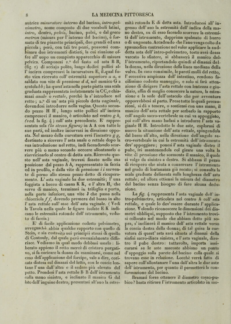 autrice misuratore interno del bacino, intro-pel- vimetro, nome composto di due vocaboli latini, intro, dentro, pelvis, bacino, pelvi, e dal greco metron (misura per l’interno del bacino), è for¬ mato di tre pinzette principali, due grandi ed una piccola ; però, con tali tre pezzi, possonsi com¬ binare due istrumenti distinti, la cui riunione of¬ fre all1 uopo un compiuto apparecchio di misura pelvica. Componesi i.° del fusto od asta B B, (fig. i) di acciajo polito, lungo dodici pollici al- l’incirca compresavi la incurvatura E, il.qual fu¬ sto vien ricevuto coll’ estremità superiore a a, e saldato con vite di pressione d d, nel manico G a scatola bb', ha quest’asta nella parte piatta una scala graduata rappresentata isolatamente in CC,e chia¬ masi anale o rettale, perchè la s’introduce nel retto ; a.° di un’ asta più piccola detta vaginale, dovendosi introdurre nella vagina. Questo secon¬ do pezzo H H , lungo sette pollici all’ incirca compresovi il manico, è articolato nel centro g A, (ved. la fig. 4 ) coll’ asta precedente. E' rappre¬ sentata sola (la stessa figura) in A A con tutte le sue parti, ed inoltre incurvasi in direzione oppo¬ sta. Nel mezzo della curvatura evvi l’incastro g g, destinato a ricevere 1’ asta anale o rettale dopo la sua introduzione nel retto, indi facendovelo scor¬ rere più o meno secondo occorre allontanarlo o riavvicinarlo al centro di detta asta. Ricevuto que¬ sto nell’ asta vaginale, trovasi fissato nella sua posizione dal pezzo A A, rappresentato in faccia ed in profilo, e dalla vite di pressione i i serven¬ te di perno allo stesso pezzo detto di ricupera- mento. L’ asta vaginale ha due estremità; 1’ una foggiata a becco di canna K K, e 1’ altra H, che serve di manico, terminasi in trifoglio e porta, uella parte inferiore, una vite J che passa nella chiocciola ff dovendo premere dal basso in alto 1’ asta rettale sull’ asse dell’ asta vaginale. ( Vedi la Tavola nella quale le figure isolate E K indi¬ cano le estremità rotonde dell’ istrumento, vedu¬ to di faccia.) E' di facile applicazione codesto pelvimetro, avvegnaché abbia qualche rapporto con quello di Stein, e sia costruito sui principii stessi di quello di Coutouly, dal quale però essenzialmente diffe¬ risce. Vediamo in qual modo debbasi usarlo : li¬ berato appieno il retto mercè di cristero purgati¬ vo, si fa coricare la donna da esaminarsi, come nel caso dell'applicazione del forcipe, vale a dire, cori¬ cata distesa sul dinanzi del letto, con le coscie lon¬ tane 1’una dall’altra e il sedere più elevato del petto. Prendesi l’asta rettale B B dell’istrumento colla mano sinistra, e inclinato il manico G dal lato dell’inguine destro, presentasi all’ano la estre¬ mità rotonda E di detta asta. Introducesi all’ in¬ gresso dell’ ano la estremità dell’ indice della ma¬ no destra, su di esso facendo scorrere la estremi¬ tà dell’ istrumento, dapprima spalmato di burro o di unguento. Accadendo ohe l’ano venga colto da spasmodica contrazione nel voler applicare la sud¬ detta asta dell’intro-pelvimetro, tosto avrà dessa varcato lo sfintere, si abbasserà il manico del- l’istrumento, riportandolo quindi al dinanzi del¬ la donna, nella direzione della linea mediana della vulva. In caso consimile, le pareti molli del retto, l1 eccessiva ampiezza dell’ intestino, rendono fa¬ cilissimo codesto maneggio, e solo si farà atten¬ zione di dirigere l’asta rettale con lentezza e giu¬ dizio, affiti di meglio conoscere la natura, la esten¬ sione e la sede dell’ostacolo che per avventura opporrebbesi al parto. Prese tutte le quali precau¬ zioni, si dà a tenere, o sostiensi con una mano, il manico dell’asta rettale per serbarlo in rapporto coll’angolo sacro-vertebrale su cui va appoggiato, poi coll’altra mano badasi a introdurre 1’ asta va¬ ginale H H. Introdotte le due aste, esplorasi di nuovo la situazione dell’asta rettale, spingendola dal basso all’alto, nella direzione dell’angolo sa¬ cro-vertebrale in cui la estremità dell’istrumento dev’ appoggiare ; ponesi P asta vaginale dietro il pube, ivi mantenendola col girare una volta la vite di pressione che sormonta il manico, il quale si volge da sinistra a destra. Si abbassa il pezzo di ricupero che aiuta a conservare l’istrumento nel grado di lontananza già recato; si consulta la scala graduata delineata sulla lunghezza dell’ asta rettale; ed allora ottiensi la misura del diametro del bacino senza bisogno di fare alcuna dedu¬ zione. La fig. 4 rappresenta l’asta vaginale dell’ in¬ tro-pelvimetro, articolata nel centro A coll’ asta rettale, e quale lo dev’essere durante 1’ applica¬ zione. Volendo riconoscere le dimensioni dei dia¬ metri obbliqui, supposto che l’istriumento trovi¬ si collocato nel modo che abbiam detto più so¬ pra, s’inclinerà il manico dell’ asta rettale verso la coscia destra della donna; di tal guisa la cur¬ vatura di quest’ asta sarà situata al dinanzi della sinfisi sacro-iliaca sinistra, e l’asta vaginale, dire¬ tro il pube destro: tuttavolta, importa assi¬ curarsi se le aste nascoste abbiano un punto d’appoggio sulla parete del baciuo colla quale si trovano esse in relazione. Locchè verrà fatto di sapere coll’allontanare l’una dall’altra le due aste dell’ istrumento, per quanto il permetterà la con¬ formazione del bacino. Bramasi forse ottenere il diametro cosso-pu¬ bico? basta ritirare l’istrumento articolato in rao-