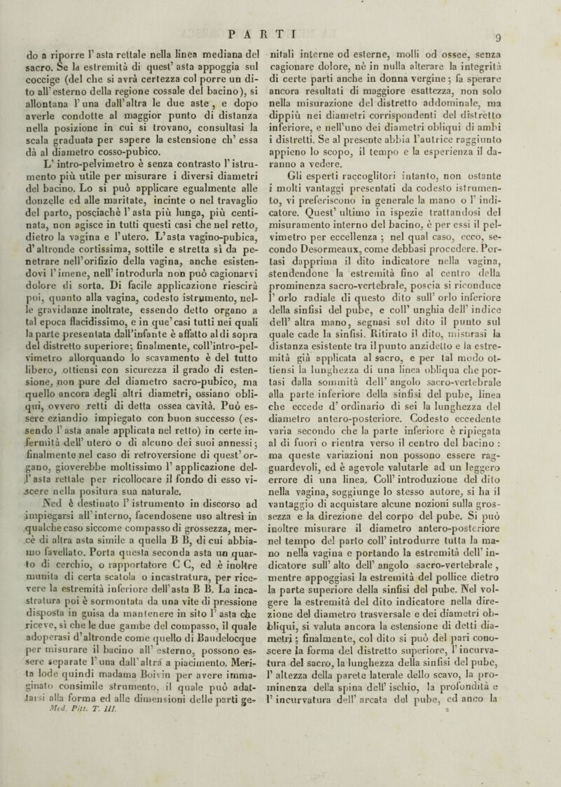 do a riporre l’asta rettale nella linea mediana del sacro. Se la estremità di quest’ asta appoggia sul coccige (del che si avrà certezza col porre un di¬ to all’esterno della regione cossale del bacino), si allontana l’una dall’altra le due aste, e dopo averle condotte al maggior punto di distanza nella posizione in cui si trovano, consultasi la scala graduata per sapere la estensione eh’ essa dà al diametro cosso-pubico. L’intro-pelvimetro è senza contrasto l’istru- mento più utile per misurare i diversi diametri del bacino. Lo si può applicare egualmente alle donzelle ed alle maritate, incinte o nel travaglio del parto, posciachè 1’ asta più lunga, più centi¬ nata, non agisce in tutti questi casi che nel retto, dietro la vagina e l’utero. L’asta vagino-pubica, d’altronde cortissima, sottile e stretta sì da pe¬ netrare nell’orifizio della vagina, anche esisten¬ dovi l’imene, nell’introdurla non può cagionarvi dolore di sorta. Di facile applicazione riescirà poi, quanto alla vagina, codesto istrumento, nel¬ le gravidanze inoltrate, essendo detto organo a tal epoca flacidissimo, e in que’casi tutti nei quali la parte presentata dall’infante è affatto aldi sopra del distretto superiore; finalmente, coll’intro-pel- vimetro allorquando lo scavamento è del tutto libero, ottiensi con sicurezza il grado di esten¬ sione, non pure del diametro sacro-pubico, ma quello ancora degli altri diametri, ossiano obli¬ qui, ovvero retti di detta ossea cavità. Può es¬ sere eziandio impiegato con buon successo (es¬ sendo l’asta anale applicata nel retto) in certe in¬ fermità dell’ utero o di alcuno dei suoi annessi ; finalmente nel caso di retroversione di quest’or¬ gano, gioverebbe moltissimo 1’ applicazione del- l’asta rettale per ricollocare il fondo di esso vi¬ ncere nella positura sua naturale. Ned è destinato l’istrumento in discorso ad impiegarsi all interno, facendosene uso altresì in qualche caso siccome compasso di grossezza, mer¬ cè di altra asta simile a quella B B, di cui abbia¬ mo lavellato. Porta questa seconda asta un quar¬ to di cerchio, o rapportatore C C, ed è inoltre munita di certa scatola o incastratura, per rice¬ vere la estremità inferiore dell’asta B B. La inca¬ stratura poi è sormontata da una vite di pressione disposta in guisa da mantenere in sito 1’ asta che riceve, sì che le due gambe del compasso, il quale adoperasi d’altronde come quello di Baudelocque per misurare il bacino all’ esterno, possono es¬ sere separate 1 una dall’altra a piacimento. Meri¬ ta lode quindi madama Boivm per avere imma¬ ginato consimile strumento, il quale può adat¬ tai -i alla forma ed alle dimensioni delle parti ge- Mtd. Piu. T. HI. 9 nitali interne od esterne, molli od ossee, senza cagionare dolore, nè in nulla alterare la integrità di certe parti anche in donna vergine ; fa sperare ancora resultati di maggiore esattezza, non solo nella misurazione del distretto addominale, ma dippiù nei diametri corrispondenti del distretto inferiore, e nell’uno dei diametri obliqui di ambi i distretti. Se al presente abbia l’autrice raggiunto appieno lo scopo, il tempo e la esperienza il da¬ ranno a vedere. Gli esperti raccoglitori intanto, non ostante i molti vantaggi presentati da codesto istrumen¬ to, vi preferiscono in generale la mano o V indi¬ catore. Quest’ ultimo in ispezie trattandosi del misuramento interno del bacino, è per essi il pel- vimetro per eccellenza ; nel qual caso, ecco, se¬ condo Desormeaux, come debbasi procedere. Por¬ tasi dapprima il dito indicatore nella vagina, stendendone la estremità fino al centro della prominenza sacro-vertebrale, poscia si riconduce 1’ orlo radiale di questo dito sull’ orlo inferiore della sinfisi del pube, e coll’ unghia dell’ indice dell’ altra mano, segnasi sul dito il punto sul quale cade la sinfisi. Ritirato il dito, misurasi la distanza esistente tra il punto anzidetto e la estre¬ mità già applicata al sacro, e per tal modo ot¬ tiensi la lunghezza di una linea obliqua che por¬ tasi dalla sommità dell’ angolo sacro-vertebrale alla parte inferiore della sinfisi del pube, linea che eccede d’ ordinario di sei la lunghezza del diametro antero-posteriore. Codesto eccedente varia secondo che la parte inferiore è ripiegata al di fuori o rientra verso il centro del bacino : ma queste variazioni non possono essere rag¬ guardevoli, ed è agevole valutarle ad un leggero errore di una linea. Coll’ introduzione del dito nella vagina, soggiunge lo stesso autore, si ha il vantaggio di acquistare alcune nozioni sulla gros¬ sezza e la direzione del corpo del pube. Si può inoltre misurare il diametro antero-posteriore nel tempo del parto coll’ introdurre tutta la ma¬ no nella vagina e portando la estremità dell’ in¬ dicatore sull’ alto dell’ angolo sacro-vertebrale , mentre appoggiasi la estremità del pollice dietro fa parte superiore della sinfisi del pube. Nel vol¬ gere la estremità del dito indicatore nella dire¬ zione del diametro trasversale e dei diametri ob- bliqui, si valuta ancora la estensione di detti dia¬ metri ; finalmente, col dito si può del pari cono¬ scere |a forma del distretto superiore, 1 incurva¬ tura del sacro, la lunghezza della sinfisi del pube, 1’ altezza della parete laterale dello scavo, la pro¬ minenza della spina dell’ ischio, la prolondità e 1’ incurvatura dell’ arcata del pube, ed anco la