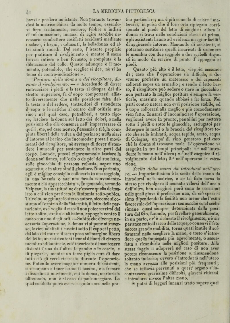 4[ havvi a perdere un istante. Non pertanto trovan¬ dosi la matrice chiusa da molto tempo, essendo¬ vi fiero irritamento, cociore, febbre o indizii d’infiammazione, innanzi di agire sarebbe ne¬ cessario combattere cosiffatti accidenti mediante i salassi, i bagni, i calmanti, la belladonna ed al¬ tri simili rimedi. Del resto, V istante propizio per praticare il rivolgimento è mentre il sacco trovasi intiero e ben formato, e compiuta è la dilatazione del collo. Questo adunque è il mo¬ mento, potendolo, che sceglier si dee, nè vi ha tema di contro-indicazione ». Positura della donna e del ricoglitore, du¬ rante il rivolgimento. — « Accadendo di dover rintracciare i piedi o la testa al disopra del di¬ stretto superiore, fa d’uopo comportarsi affat¬ to diversamente che nella posizione falsa del¬ la testa o del sedere, trattandosi di ricondurre il Capo e le natiche al centro dell orifizio ute¬ rino : nel qual caso, potrebbesi, a tutto rigo¬ re, lasciare la donna sul letto dei dolori, o nella posizione che ella conserva nell’ imperversare di quelli 5 ma, nel caso nostro, l’essenziale si è,la com¬ piuta libertà della vulva e del perineo; nulla siavi d’intorno al bacino che incomodar possa i movi¬ menti del ricoglitore, nè avvenga di dover disten¬ dere i muscoli per sostenere le altre parti del corpo. Laonde, puossi rigorosamente lasciare la donna sul fianco, sull’orlo o da pie’ del suo letto, sulle ginocchia di persona robusta, sopra uno scannello, ein altre simili giaciture. Nonpertanto, egli è miglior consiglio collocarla in una seggiola, in una bussola o sur una tavola conveniente¬ mente a ciò apparecchiata ». In generale, secondo Velpeau, la sua attitudine dev’essere quella del ma¬ lato a cui vien praticata la litotomia sotto-pubica. Talvolta, soggiunge lo stesso autore, siccome si co¬ stuma all’ospizio dellaMaternità,il letto della par¬ toriente, ove voglia il caso di nonpoter servirsi del letto solito, stretto e altissimo, appoggia contro il muro con uno degli orli.— Subito che divenga ne¬ cessaria l’operazione, la donna vi si pone attraver¬ so, le vien adattati i cuscini sotto il capo e il petto, dallato del muro: il sacro posa sul margine libero del letto; un assistente si tiene al di fuori di ciascun membro addominale, ed è incaricato di mantenere distanti 1’ una dall' altra le gambe e le coscie, e di piegarle, mentre un terzo piglia cura di dare tutto ciò gli verrà ricercato durante 1’ operazio¬ ne. Potendo avere maggior numero di assistenti, si occupano a tener fermo il bacino, e a frenare i disordinati movimenti, cui la donna, martoriata oltremodo, non è al caso di padroneggiare. La qual condotta potrà essere seguita anco nella pra¬ tica particolare; ma è più comodo di calare i ma¬ terassi, in guisa che il loro orlo ripiegato corri¬ sponda al piede del letto di cinghie ; allora la donna si trova nelle condizioni stesse di prima, e gli assistenti hanno ad evidenza maggior facilità di aggirarsele intorno. Mancando di assistenti, si potranno sostituire quelli incaricati di sostenere le membra con due seggiole o due sgabelli dispo¬ sti in modo da servire di punto d’ appoggio ai piedi. Quanto più alto è il letto, vieppiù accomo¬ da ; caso che V operazione sia difficile, si do¬ vranno preferire un materasso e dei capezzali collocati sopra un armadio ; e sendo il letto bas¬ so, il ricoglitore può sedere o stare in ginocchio : non pertanto la miglior positura è sempre la ver¬ ticale, massime quando abbiasi a far forza. Nei parli contro natura non evvi posizione stabile, ed è uopo collocarsi alla meglio e più comodamente vien fatto. Innanzi d’incominciare loperazione, voglionsi avere in pronto, pannilini per mettere sotto i piedi o sotto le ginocchia, asciugatoi per detergere le mani o le braccia del ricoglitore to¬ sto che se le imbratti, acqua tepida, aceto, acqua di Cologna, un po’ di vino generoso pel caso cliè la donna si trovasse male. L’operazione va eseguita in tre tempi principali: i.° noli’intro¬ durre la mano nell’utero; a.° nell’eseguire il ri- volgimento del feto; 3.° nell’operarne la estra* zione. Scelta della mano da introdursi nelV ute¬ ro. — Importantissima è la scelta della mano da introdursi nella matrice, e se tal fiata torna lo stesso per rivolgere il neonato valersi dell’una o dell’altra, ben maggiori però sono le occasioni nelle quali giova il preferirne una, da ciò spessis¬ simo dipendendo la facilità non meno che l’esito favorevole dell’operazione: sennonché cotal scelta rimane quasi sempre determinata dalla posi¬ tura del feto. Laonde, per favellare generalmente, in un parto, ov’è richiesto il rivolgimento, nè sia per anco rotto il sacco delle acque, o conservi il feto ancora grande mobilità, torna quasi inutile il sof¬ fermarsi nello scegliere la mano, e tosto s’intro¬ duce quella impiegata più agevolmente, o assue¬ fatta a ricondurlo nelle migliori positure. Alla stessa foggia si adoprerà nel caso di non aver potuto riconoscere la posizione o, rimanendone soltanto indeciso; ovvero s’introdurrà nell’utero la mano avvezza alle posizioni più frequenti ; che se tuttavia pervenuti a quest’ organo s’in¬ contrassero gravissime difficoltà, gioverà ritirarsi e introdurre invece l’altra mano. Si potrà di leggeri innanzi tratto sapere qual