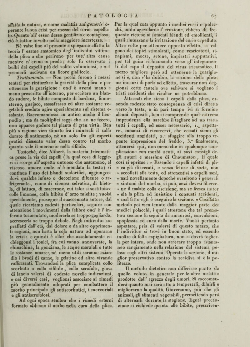 affatto la natura, e come malattia sui generis o- perante la sua crisi per mezzo del corio capellu¬ to. Quanto all’ esser dessa gentilizia e contagiosa, ciò è tuttor involto nella maggiore incertezza. Nè valse fiuo al presente a spiegarne affatto la teoria 1’ esame anatomico degl’ individui vittime della plica o che perirono per tutt’ altra causa mentre n’ erano in preda -, solo fu osservato i bulbi dei capelli più del solito voluminosi, e nel premerli uscivane un licore gialliccio. Trattamento. — Non pochi furono i mezzi tentati per rintuzzare la gravità della plica e per ottenerne la guarigione : ond’ è aversi mano a mano prescritto all’interno, per eccitare un blan¬ do sudore, le bibite composte di bardana, fumo- sterno, guajaco, sassafrasso ed altre sostanze ve¬ getabili credute agire specialmente sul sistema e- salante. Raccomandossi in antico anche il lico¬ podio ; ma da moltiplici saggi che se ne fecero, non apparve godere tal pianta di gran virtù. Ben più a ragione vien stimato fra i minerali il solfo dorato di antimonio, nè un solo fra gli esperti pratici dissente valer desso contro tal morbo quanto vale il mercurio nella sifilide. Tostochè, dice Alibert, la materia tricomati- ca prese la via dei capelli ( la qual cosa di leggie¬ ri si scorge all’aspetto untuoso che assumono, al viscoso umore onde n’è inondata la testa) si continua 1’uso dei blandi sudorifici, aggiungen¬ dovi qualche infuso o decozione diluente o re¬ frigerante, comedi cicorea selvatica, di bieto¬ la, di lattuca, di macerone, cui talor si sostituisce colle limonee, colle bibite d’orzo mielite; vuoisi specialmente, prosegue il suaccennato autore, dal quale ricaviamo codesti particolari, seguire con attenzione i movimenti della febbre ond’ è 1’ in¬ fermo tormentato, moderarla se troppo gagliarda, accrescerla se troppo debole. Negli individui so¬ praffatti dall’età, dal dolore o da altre opprimen¬ ti cagioni, non basta la sola natura ad operarne la crisi ; e quindi è allor che assolutamente ri- chieggonsi i tonici, fra cui vanno annoverate, la chinachina, la genziana, le acque marziali e tutte le sostanze amare; nè meno utili saranno ezian¬ dio i brodi di carne, le gelatine ed altre vivande rafforzanti. Trovandosi la plica complicata collo scorbuto o colla sifilide , colle scrofole, giova di lancio valersi di codeste novelle indicazioni, e nei diversi casi, voglionsi associare ai rimedi più generalmente adoprati per combattere il morbo principale gli antiscorbutici, i mercuriali e gli antiscrofolosi. Ad ogni epoca sembra che i rimedi esterni formato abbiano il nerbo nella cura della plica. Per la qual cosa appunto i medici russi o polac¬ chi, onde agevolarne 1’ eruzione, ebbero di fre¬ quente ricorso ai fomenti blandi ed emollienti, i quali rintuzzano la irritazione del corio capelluto. Altre volte per ottenere opposto effetto, si val¬ gono dei topici stimolanti, come vescicatorii, si- napismi, mocsa, setone, impiastri suppurativi, per tal guisa richiamando verso gl1 integumen¬ ti del capo il deposito del virus tricomatico. Il mezzo migliore però ad ottenerne la guarigio¬ ne si è, non v’ha dubbio, la sezione della plica: ma innanzi di porla ad effetto, trascurar non deg- gionsi certe cautele ove schivare si vogliano i tristi accidenti che risultar ne potrebbono. Attaccati che sieno i capelli dalla plica, es¬ sendo codesto stato conseguenza di crisi diretta verso la testa, e in pari tempo ivi si formino alcuni depositi, ben si comprende qual estrema imprudenza ella sarebbe il tagliare ad un tratto tutti i capelli, ed esser necessario, i.0 aspetta¬ re, innanzi di ricorrervi, che cessati sieno gli accidenti anzidetti, i.° sfuggire alla troppo re¬ pente impressione del freddo, 3.° finalmente, attenersi qui, non meno che in qualunque com¬ plicazione con morbi acuti, ai savi consigli de¬ gli autori e massime di Chaumeton , il quale così si eprime : « Essendo i capelli infetti di pli- » ca già diseccati, e senza fetore di sorta, non r> accollati alla testa, ed attenentisi a capelli sani, » nati novellamente dopoché svanirono i generali » sintomi del morbo, si può, anzi devesi liberar- ■» ne il malato colla escisione; ma se fresca tuttor » sia la plica ed insistino i consueti accidenti, w mal fatto egli è eseguire la sezione. « Cosiffatto metodo poi vien tenuto dalla maggior parte dei medici polacchi, i quali attestano che tal prema¬ tura sezione fu seguita da amaurosi, convulsioni, apoplessia ed anco dalla morte. Vuoisi pertanto aspettare, pria di valersi di questo mezzo, che l’individuo si trovi in buon stato, ed essendo inoltre di folta capigliatura, non si dovrà toglier¬ la per intero, onde non arrecare troppo istanta¬ neo cangiamento nella relazione del sistema pe¬ loso cogli altri sistemi. Operata la sezione, il mi¬ glior preservativo contro la recidiva si è la po¬ litezza. Il metodo dietetico non differisce punto da quello voluto in generale per le altre malattie prodotte dall’ agrezza degli umori. Si raccoman¬ derà quanto mai sarà atto a temperarli, diluirli e migliorarne la qualità. Gioveranno, più che gli animali, gli alimenti vegetabili, permettendo però di alternarli durante la stagione. Egual precau¬ zione si richiede quanto alle bibite, prescriver!-