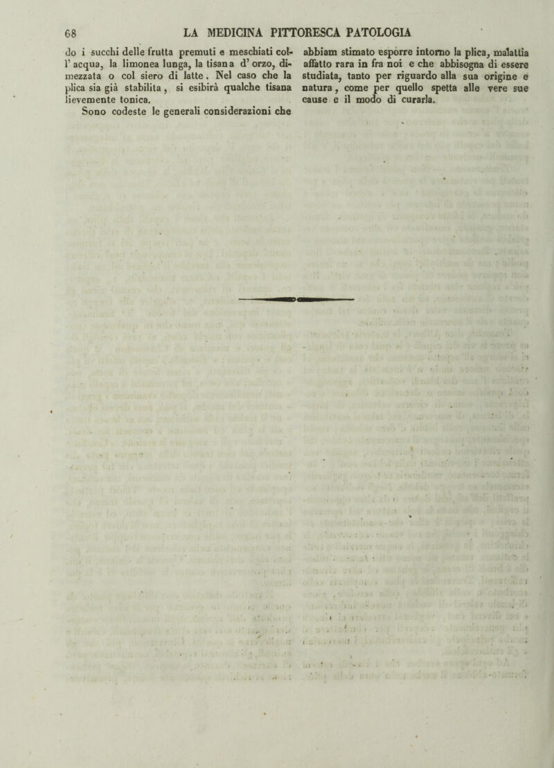 do i succhi delle frutta premuti e meschiati col- V acqua, la limonea lunga, la tisana d’orzo, di¬ mezzata o col siero di latte. Nel caso che la plica sia già stabilita, si esibirà qualche tisana lievemente tonica. Sono codeste le generali considerazioni che abbiam stimato esporre intorno la plica, malattia affatto rara in fra noi e che abbisogna di essere studiata, tanto per riguardo alla sua origine e natura, come per quello spetta alle vere sue cause e il modo di curarla. / ) > 11 /