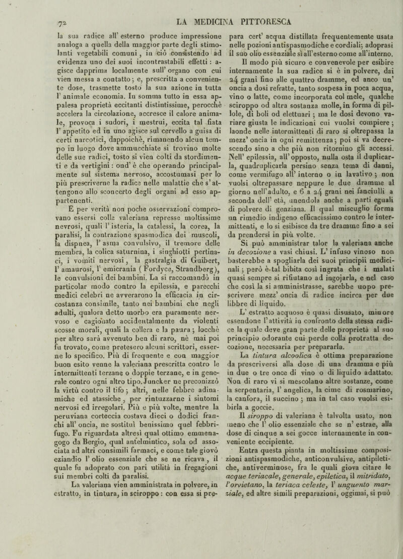 la sua radice all’ esterno produce impressione analoga a quella della maggior parte degli stimo¬ lanti vegetabili comuni, iu ciò consistendo ad evidenza uno dei suoi incontrastabili effetti : a- gisce dapprima localmente sull’ organo con cui vien messa a contatto \ e, prescritta a convenien¬ te dose, trasmette tosto la sua azione in tutta T animale economia. In somma tutto in essa ap¬ palesa proprietà eccitanti distintissime, perocché accelera la circolazione, accresce il calore anima- le, provoca i sudori, i mestrui, eccita tal fiata 1’ appetito ed in uno agisce sul cervello a guisa di certi narcotici, dappoiché, rimanendo alcun tem¬ po in luogo dove ammucchiate si trovino molte delle sue radici, tosto si vien colti da stordimen¬ ti e da vertigini : ond’ è che operando principal¬ mente sul sistema nervoso, accostumasi per lo più prescriverne la radice nelle malattie che s’at¬ tengono allo sconcerto degli organi ad esso ap¬ partenenti. E per verità non poche osservazioni compro¬ vano essersi colla valeriana represse moltissime nevrosi, quali l’isteria, la catalessi, la corea, la paralisi, la contrazione spasmodica dei muscoli, la dispnea, Y asma convulsivo, il tremore delle membra, la colica saturnina, i singhiotti pertina¬ ci, i vomiti nervosi, la gastralgia di Guibert, 1’ amaurosi, 1' emicrania ( Fordyce, Strandberg), le convulsioni dei bambini. La si raccomandò in particolar modo contro la epilessia, e parecchi medici celebri ne avverarono la efficacia in cir¬ costanza consimile, tanto nei bambini che negli adulti, qualora detto morbo era puramente ner¬ voso e cagionato accidentalmente da violenti scosse morali, quali la collera e la paura \ locchè per altro sarà avvenuto ben di raro, nè mai poi fu trovato, come pretesero alcuni scrittori, esser¬ ne lo specifico. Più di frequente e con maggior buon esito venne la valeriana prescritta contro le intermittenti terzane o doppie terzane, e in gene¬ rale contro ogni altro tipo. Juncker ne preconizzò la virtù contro il tifo j altri, nelle febbre adina¬ miche ed atassiche , per rintuzzarne i sintomi nervosi ed irregolari. Più e più volte, mentre la peruviana corteccia costava dieci o dodici fran¬ chi all’ oncia, ne sostituì benissimo quel febbri¬ fugo. Fu riguardata altresì qual ottimo emmena- gogo da Bergio, qual antelmintico, sola od asso¬ ciata ad altri consimili farmaci, e come tale giovò eziandio 1’ olio essenziale che se ne ricava , il quale fu adoprato con pari utilità in fregagioni sui membri colti da paralisi. La valeriana vien amministrata in polvere, in estratto, in tintura, in sciroppo : con essa si pre¬ para cert’ acqua distillata frequentemente usata nelle pozioni antispasmodiche e cordiali; adoprasi il suo olio essenziale sì all’esterno come all’interno. Il modo più sicuro e convenevole per esibire internamente la sua radice si è in polvere, dai 24 grani fino alle quattro dramme, ed anco un’ oncia a dosi refratte, tanto sospesa in poca acqua, vino o latte, come incorporata col mele, qualche sciroppo od altra sostanza molle, in forma di pil¬ lole, di boli od elettuari ; ma le dosi devono va¬ riare giusta le indicazioni cui vuoisi compiere *, laonde nelle intermittenti di raro si oltrepassa la mezz’ oncia in ogni remittenza ; poi si va decre¬ scendo sino a che più non ritornino gli accessi. Nell’ epilessia, all’opposto, nulla osta il duplicar¬ la, quadruplicarla persino senza tema di danni, come vermifugo all’ interno o in lavativo ; non vuoisi oltrepassare neppure le due dramme al giorno nell’adulto, e 6 a grani nei fanciulli a seconda dell’ età, unendola anche a parti eguali di polvere di genziana. Il qual miscuglio forma un rimedio indigeno efficacissimo contro le inter¬ mittenti, e lo si esibisce da tre dramme fino a sei da prendersi in più volte. Si può amministrar talor la valeriana anche in decozione a vasi chiusi. L’infuso vinoso non basterebbe a spogliarla dei suoi principii medici¬ nali ; però è tal bibita così ingrata che i malati quasi sempre si rifiutano ad ingojarla, e nei caso che così la si amministrasse, sarebbe uopo pre¬ scrivere mezz’ oncia di radice incirca per due libbre di liquido. L’ estratto acquoso è quasi disusato, minore essendone l’attività in confronto della stessa radi¬ ce la quale deve gran parte delle proprietà al suo principio odorante cui perde colla protratta de¬ cozione, necessaria per prepararla. La tintura alcoolica è ottima preparazione da prescriversi alla dose di una dramma e più in due o tre once di vino o di liquido adattato. Non di raro vi si mescolano altre sostanze, come la serpentaria, 1’ angelica, la cime di rosmarino, la canfora, il succino j ma in tal caso vuoisi esi¬ birla a goccie. Il siroppo di valeriana è talvolta usato, non meno che 1’ olio essenziale che se n’ estrae, alla dose di cinque a sei gocce internamente in con¬ veniente eccipiente. Entra questa pianta in moltissime composi¬ zioni antispasmodiche, anticonvulsive, antipoeti¬ che, antiverminose, fra le quali giova citare le acque teriacale, generale, epiletica, il mitridato, Vorvietano, la teriaca celeste, 1’ unguento mar¬ ziale, ed altre simili preparazioni, oggimai, si può